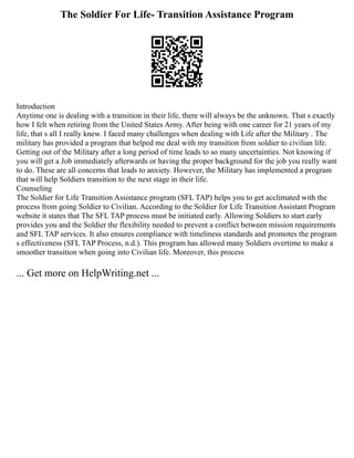 The Soldier For Life- Transition Assistance Program
Introduction
Anytime one is dealing with a transition in their life, there will always be the unknown. That s exactly
how I felt when retiring from the United States Army. After being with one career for 21 years of my
life, that s all I really knew. I faced many challenges when dealing with Life after the Military . The
military has provided a program that helped me deal with my transition from soldier to civilian life.
Getting out of the Military after a long period of time leads to so many uncertainties. Not knowing if
you will get a Job immediately afterwards or having the proper background for the job you really want
to do. These are all concerns that leads to anxiety. However, the Military has implemented a program
that will help Soldiers transition to the next stage in their life.
Counseling
The Soldier for Life Transition Assistance program (SFL TAP) helps you to get acclimated with the
process from going Soldier to Civilian. According to the Soldier for Life Transition Assistant Program
website it states that The SFL TAP process must be initiated early. Allowing Soldiers to start early
provides you and the Soldier the flexibility needed to prevent a conflict between mission requirements
and SFL TAP services. It also ensures compliance with timeliness standards and promotes the program
s effectiveness (SFL TAP Process, n.d.). This program has allowed many Soldiers overtime to make a
smoother transition when going into Civilian life. Moreover, this process
... Get more on HelpWriting.net ...
 