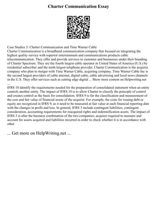 Charter Communication Essay
Case Studies 3: Charter Communication and Time Warner Cable
Charter Communication is a broadband communication company that focused on integrating the
highest quality service with superior entertainment and communications products cable
telecommunication. They offer and provide services to customer and businesses under their branding
of Charter Spectrum. They are the fourth largest cable operator in United States of America (U.S.) by
residential subscriber and the tenth largest telephone provider. Charter Communication is the acquirer
company who plan to merger with Time Warner Cable, acquiring company. Time Warner Cable Inc is
the second largest providers of cable internet, digital cable, cable advertising and local news channels
in the U.S. They offer services such as cutting edge digital ... Show more content on Helpwriting.net
...
IFRS 10 identify the requirements needed for the preparation of consolidated statement when an entity
controls another entity. The impact of IFRS 10 is to allow Charter to classify the principle of control
and creates control as the basis for consolidation. IFRS 9 is for the classification and measurement of
the cost and fair value of financial assets of the acquirer. For example, the costs for issuing debt or
equity are recognized in IFRS 9, as it need to be measured at fair value at each financial reporting date
with the changes in profit and loss. In general, IFRS 3 include contingent liabilities, contingent
consideration, accounting requirements for reacquired rights and indemnification assets. The impact of
IFRS 3 is after the business combination of the two companies; acquirer required to measure and
account for assets acquired and liabilities incurred in order to check whether it is in accordance with
other
... Get more on HelpWriting.net ...
 