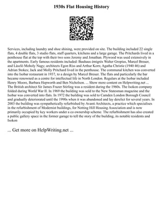 1930s Flat Housing History
Services, including laundry and shoe shining, were provided on site. The building included 22 single
flats, 4 double flats, 3 studio flats, staff quarters, kitchens and a large garage. The Pritchards lived in a
penthouse flat at the top with their two sons Jeremy and Jonathan. Plywood was used extensively in
the apartments. Early famous residents included: Bauhaus émigrés Walter Gropius, Marcel Breuer,
and László Moholy Nagy; architects Egon Riss and Arthur Korn; Agatha Christie (1940 46) and
Adrian Stokes; Jack and Molly Pritchard lived in the penthouse. The communal kitchen was converted
into the Isobar restaurant in 1937, to a design by Marcel Breuer. The flats and particularly the bar
became renowned as a centre for intellectual life in North London. Regulars at the Isobar included
Henry Moore, Barbara Hepworth and Ben Nicholson. ... Show more content on Helpwriting.net ...
The British architect Sir James Frazer Stirling was a resident during the 1960s. The Isokon company
folded during World War II. In 1969 the building was sold to the New Statesman magazine and the
Isobar was converted into flats. In 1972 the building was sold to Camden London Borough Council
and gradually deteriorated until the 1990s when it was abandoned and lay derelict for several years. In
2003 the building was sympathetically refurbished by Avanti Architects, a practice which specialises
in the refurbishment of Modernist buildings, for Notting Hill Housing Association and is now
primarily occupied by key workers under a co ownership scheme. The refurbishment has also created
a public gallery space in the former garage to tell the story of the building, its notable residents and
Isokon
... Get more on HelpWriting.net ...
 