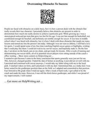Overcoming Obstacles To Success
People are faced with obstacles on a daily basis, but it is how a person deals with the obstacle that
really reveals their true character. I personally believe that obstacles are present in order to
demonstrate how much one really desires to achieve a particular goal. While growing up, I was a
stereotypical awkward pre teen that grew too fast for his age: I was not fast enough for basketball, not
coordinated enough for baseball, and definitely not nimble enough for soccer. It was here in middle
school when I was faced with obstacles, but it is how I dealt with these obstacles that taught me many
lessons and turned me into the person I am today. Although I was not seen as athletic, I still had a love
for sports. I would spend some of my free time watching English soccer games or highlights, wishing
that I could play like them. I could not wait to try out for soccer, and hopefully make it. On the first
day, I sat down on the bench, put on my cleats, and got ready for tryouts. After a week of running and
demonstrating our soccer skills, all of us potential soccer players were sitting outside of the coach s
office waiting ... Show more content on Helpwriting.net ...
I wanted to quit because I came to the hasty conclusion that sports generally were just not for me.
This, however, changed quickly. I hated the idea of failure at anything; it just did not sit well with me.
I persisted and continued with soccer anyways. I would take my father along with me to the local
park. I watched videos on form, and I practiced it with my dad. I determined that, as a lanky kid, I was
better suited for the goalkeeper position than on the field, so I adapted and committed to that position.
Fast forward to 8th grade when I tried out again. After a week of hard work, I got called in by the
coach and made the team. However, I was still the third choice goalkeeper, and while I was proud of
my improvements, I still wanted
... Get more on HelpWriting.net ...
 