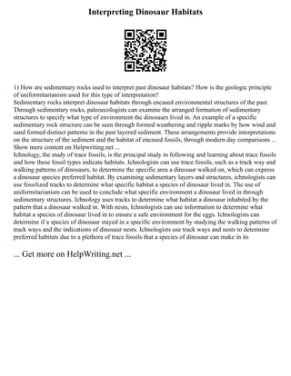 Interpreting Dinosaur Habitats
1) How are sedimentary rocks used to interpret past dinosaur habitats? How is the geologic principle
of uniformitarianism used for this type of interpretation?
Sedimentary rocks interpret dinosaur habitats through encased environmental structures of the past.
Through sedimentary rocks, paleoecologists can examine the arranged formation of sedimentary
structures to specify what type of environment the dinosaurs lived in. An example of a specific
sedimentary rock structure can be seen through formed weathering and ripple marks by how wind and
sand formed distinct patterns in the past layered sediment. These arrangements provide interpretations
on the structure of the sediment and the habitat of encased fossils, through modern day comparisons ...
Show more content on Helpwriting.net ...
Ichnology, the study of trace fossils, is the principal study in following and learning about trace fossils
and how these fossil types indicate habitats. Ichnologists can use trace fossils, such as a track way and
walking patterns of dinosaurs, to determine the specific area a dinosaur walked on, which can express
a dinosaur species preferred habitat. By examining sedimentary layers and structures, ichnologists can
use fossilized tracks to determine what specific habitat a species of dinosaur lived in. The use of
uniformitarianism can be used to conclude what specific environment a dinosaur lived in through
sedimentary structures. Ichnology uses tracks to determine what habitat a dinosaur inhabited by the
pattern that a dinosaur walked in. With nests, Ichnologists can use information to determine what
habitat a species of dinosaur lived in to ensure a safe environment for the eggs. Ichnologists can
determine if a species of dinosaur stayed in a specific environment by studying the walking patterns of
track ways and the indications of dinosaur nests. Ichnologists use track ways and nests to determine
preferred habitats due to a plethora of trace fossils that a species of dinosaur can make in its
... Get more on HelpWriting.net ...
 