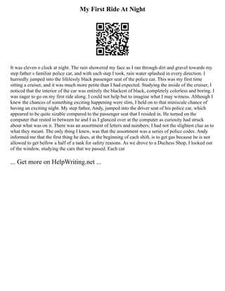 My First Ride At Night
It was eleven o clock at night. The rain showered my face as I ran through dirt and gravel towards my
step father s familiar police car, and with each step I took, rain water splashed in every direction. I
hurriedly jumped into the lifelessly black passenger seat of the police car. This was my first time
sitting a cruiser, and it was much more petite than I had expected. Studying the inside of the cruiser, I
noticed that the interior of the car was entirely the blackest of black, completely colorless and boring. I
was eager to go on my first ride along. I could not help but to imagine what I may witness. Although I
knew the chances of something exciting happening were slim, I held on to that miniscule chance of
having an exciting night. My step father, Andy, jumped into the driver seat of his police car, which
appeared to be quite sizable compared to the passenger seat that I resided in. He turned on the
computer that rested in between he and I as I glanced over at the computer as curiosity had struck
about what was on it. There was an assortment of letters and numbers; I had not the slightest clue as to
what they meant. The only thing I knew, was that the assortment was a series of police codes. Andy
informed me that the first thing he does, at the beginning of each shift, is to get gas because he is not
allowed to get bellow a half of a tank for safety reasons. As we drove to a Duchess Shop, I looked out
of the window, studying the cars that we passed. Each car
... Get more on HelpWriting.net ...
 