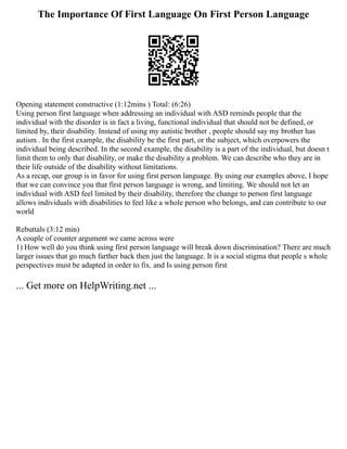 The Importance Of First Language On First Person Language
Opening statement constructive (1:12mins ) Total: (6:26)
Using person first language when addressing an individual with ASD reminds people that the
individual with the disorder is in fact a living, functional individual that should not be defined, or
limited by, their disability. Instead of using my autistic brother , people should say my brother has
autism . In the first example, the disability be the first part, or the subject, which overpowers the
individual being described. In the second example, the disability is a part of the individual, but doesn t
limit them to only that disability, or make the disability a problem. We can describe who they are in
their life outside of the disability without limitations.
As a recap, our group is in favor for using first person language. By using our examples above, I hope
that we can convince you that first person language is wrong, and limiting. We should not let an
individual with ASD feel limited by their disability, therefore the change to person first language
allows individuals with disabilities to feel like a whole person who belongs, and can contribute to our
world
Rebuttals (3:12 min)
A couple of counter argument we came across were
1) How well do you think using first person language will break down discrimination? There are much
larger issues that go much farther back then just the language. It is a social stigma that people s whole
perspectives must be adapted in order to fix. and Is using person first
... Get more on HelpWriting.net ...
 