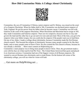 How Did Constantine Make A Collage About Christianity
Constantine, the son of Constantius I Chlorus, junior emperor and St. Helena, was raised on the court
of co Emperor Diocletian. When his father died in 306, Constantine was declared junior emperor of
York, England. He got his power from his father when he became caesar. Constantine was left with
Galerius in the court of the emperor Diocletian. When Diocletian and Maximian had to resign in 305,
they made Constantine and Galerius emperor. There are two emperors, because one has to stay and
govern the land and the other has to go out and win wars and earn land. Most of the time, you get to be
emperor when your father resigns, but you could also be emperor if the people want you to lead them.
On one of my slides, I made a collage about christianity, because Constantine made the first Roman
church council. This boosted the religion of christianity, because many people wanted to be like their
leader, and so many people came to know Christ. He also created the first church in Rome, because he
was already a christian. ... Show more content on Helpwriting.net ...
Constantine s main purpose was to bring more people to know Christ. Then, the government made a
coin with his face on it that read In God We Trust . The United States borrowed that quote and placed
it on American currency. Constantine had one of the biggest visions of all Roman emperors. He
wanted to convert Romans into christianity and re create Rome. On the bottom left corner of the
christianity collage, you will see what his vision will look
... Get more on HelpWriting.net ...
 