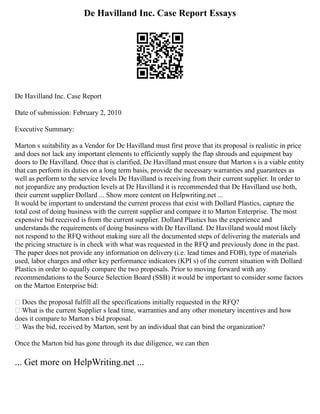 De Havilland Inc. Case Report Essays
De Havilland Inc. Case Report
Date of submission: February 2, 2010
Executive Summary:
Marton s suitability as a Vendor for De Havilland must first prove that its proposal is realistic in price
and does not lack any important elements to efficiently supply the flap shrouds and equipment bay
doors to De Havilland. Once that is clarified, De Havilland must ensure that Marton s is a viable entity
that can perform its duties on a long term basis, provide the necessary warranties and guarantees as
well as perform to the service levels De Havilland is receiving from their current supplier. In order to
not jeopardize any production levels at De Havilland it is recommended that De Havilland use both,
their current supplier Dollard ... Show more content on Helpwriting.net ...
It would be important to understand the current process that exist with Dollard Plastics, capture the
total cost of doing business with the current supplier and compare it to Marton Enterprise. The most
expensive bid received is from the current supplier. Dollard Plastics has the experience and
understands the requirements of doing business with De Havilland. De Havilland would most likely
not respond to the RFQ without making sure all the documented steps of delivering the materials and
the pricing structure is in check with what was requested in the RFQ and previously done in the past.
The paper does not provide any information on delivery (i.e. lead times and FOB), type of materials
used, labor charges and other key performance indicators (KPI s) of the current situation with Dollard
Plastics in order to equally compare the two proposals. Prior to moving forward with any
recommendations to the Source Selection Board (SSB) it would be important to consider some factors
on the Marton Enterprise bid:
 Does the proposal fulfill all the specifications initially requested in the RFQ?
 What is the current Supplier s lead time, warranties and any other monetary incentives and how
does it compare to Marton s bid proposal.
 Was the bid, received by Marton, sent by an individual that can bind the organization?
Once the Marton bid has gone through its due diligence, we can then
... Get more on HelpWriting.net ...
 