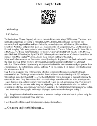 The History Of Cells
1. Methodology
1.1. Cell culture
The brains from P0 (one day old) mice were extracted from male Mecp2T158A mice. The cortex was
removed and cultured according to Fath et al., (2009). Briefly, the cortex cell suspension was
trypsinised with trypsin (Thermo Fisher Scientific, Australia) treated with DNAse (Thermo Fisher
Scientific, Australia) and plated on glass MaTek dishes (MatTek Corporation, MA, USA) suitable for
live cell imaging. Cells were grown in Neurobasal Medium A (Thermo Fisher Scientific, Australia) in
a 5% CO2, 37C˚ tissue culture incubator for 10 days. Cells were treated with placebo (10% DMSO,
40% PEG 400, 50% saline) or 5 µM SW 100 24 hours prior to visualization. Cells were treated for 30
minutes with MitoTracker™ Green ... Show more content on Helpwriting.net ...
Mitochondrial movements are then traced manually using the Segmented Line Tool and overlaid onto
the stack file. Step 2 then produces a kymograph, using the Kymograph Builder Tool, for each
selection. This is followed by manually tracing the mitochondrial movement on the kymographs. Step
3 then measures the mitochondria s initial and final X (in pixels) and Y (in frames) coordinates using
the Measurement Tool.
Step 4 opens a separate live cell image and adjusts it to the same brightness and contrast levels
mentioned above. The image s contrast is then further adjusted by thresholding at 61000, using the
Otsu setting, using the Threshold Tool. The Point Selection Tool is then used to manually indicate the
center of the soma. Step 5 then draws five concentric rings, around the selected point, starting with a
16 µm diameter ring and increasing by increments of 16 µm for each consecutive ring. Two lines are
drawn to indicate the quadrant to be analyzed, depending on the location of the selection and the
counting is performed using the Analysis Tool. A sample of the mitochondrial trace is displayed in Fig.
1 and an example of the graphs and images displayed by the macros is displayed in Fig. 2.
Fig. 1 Snapshots of mitochondrial movement in a neuron. A single mitochondrion is pointed to by the
arrow at different locations at 40sec intervals.
Fig. 2 Examples of the output from the macros during the analysis.
... Get more on HelpWriting.net ...
 