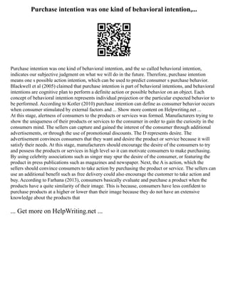 Purchase intention was one kind of behavioral intention,...
Purchase intention was one kind of behavioral intention, and the so called behavioral intention,
indicates our subjective judgment on what we will do in the future. Therefore, purchase intention
means one s possible action intention, which can be used to predict consumer s purchase behavior.
Blackwell et al (2005) claimed that purchase intention is part of behavioral intentions, and behavioral
intentions are cognitive plan to perform a definite action or possible behavior on an object. Each
concept of behavioral intention represents individual projection or the particular expected behavior to
be performed. According to Kotler (2010) purchase intention can define as consumer behavior occurs
when consumer stimulated by external factors and ... Show more content on Helpwriting.net ...
At this stage, alertness of consumers to the products or services was formed. Manufacturers trying to
show the uniqueness of their products or services to the consumer in order to gain the curiosity in the
consumers mind. The sellers can capture and gained the interest of the consumer through additional
advertisements, or through the use of promotional discounts. The D represents desire. The
advertisement convinces consumers that they want and desire the product or service because it will
satisfy their needs. At this stage, manufacturers should encourage the desire of the consumers to try
and possess the products or services in high level so it can motivate consumers to make purchasing.
By using celebrity associations such as singer may spur the desire of the consumer, or featuring the
product in press publications such as magazines and newspaper. Next, the A is action, which the
sellers should convince consumers to take action by purchasing the product or service. The sellers can
use an additional benefit such as free delivery could also encourage the customer to take action and
buy. According to Farhana (2013), consumers basically evaluate and purchase a product when the
products have a quite similarity of their image. This is because, consumers have less confident to
purchase products at a higher or lower than their image because they do not have an extensive
knowledge about the products that
... Get more on HelpWriting.net ...
 