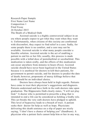 Research Paper Sample
First Name Last Name
Composition 1
Final Essay
26 October 2015
The Death of a Medical Oath
Assisted suicide is a highly controversial subject in an
era where people expect to get what they want when they want
it. Unfortunately, when citizens of this society are confronted
with discomfort, they expect to find relief in a cure. Sadly, for
some people there is no comfort, and a cure may not be
available. Assisted suicide is what many people consider a
feasible solution. Assisted suicide is the act of enabling a
patient to end his or her life; usually, this process is made
possible with a lethal dose of pentobarbital or secobarbital. This
medication is taken orally, and the effects of this medication
can occur anywhere from minutes to hours (Fess). Assisted
suicide should have never been legalized in the United States
because it is unethical for doctors to kill their patients, for
government to permit suicide, and for doctors to predict the date
of death; however, proponents of mercy killings believe that
death should be an individual choice.
Doctors have always been held in high regards. Patients
have come to trust their physician’s suggestions and diagnosis.
Patients understand and have faith in the oath doctors take upon
graduation. The Hippocratic Oath clearly states, “I will not play
God.” A doctor who is permitted to prescribe a drug that is
intended to end a life can be considered as holding a Godly role.
This act breaks the very oath doctors have pledged to uphold.
This level of hypocrisy leads to a breach of trust. A patient
seeks their doctor for help as well as hope. Physicians
delivering this death sentence on a slip of paper are nicely
saying, “I don’t have a chance of helping you” (Sandburn). A
physician who a patient feels cannot help him or her in any way,
 
