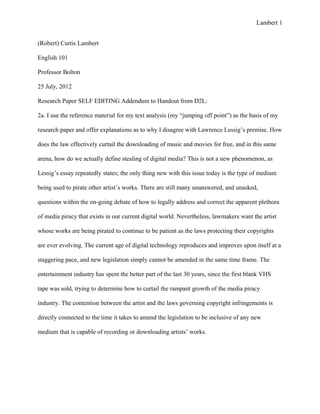 Lambert 1


(Robert) Curtis Lambert

English 101

Professor Bolton

25 July, 2012

Research Paper SELF EDITING Addendum to Handout from D2L:

2a. I use the reference material for my text analysis (my “jumping off point”) as the basis of my

research paper and offer explanations as to why I disagree with Lawrence Lessig’s premise. How

does the law effectively curtail the downloading of music and movies for free, and in this same

arena, how do we actually define stealing of digital media? This is not a new phenomenon, as

Lessig’s essay repeatedly states; the only thing new with this issue today is the type of medium

being used to pirate other artist’s works. There are still many unanswered, and unasked,

questions within the on-going debate of how to legally address and correct the apparent plethora

of media piracy that exists in our current digital world. Nevertheless, lawmakers want the artist

whose works are being pirated to continue to be patient as the laws protecting their copyrights

are ever evolving. The current age of digital technology reproduces and improves upon itself at a

staggering pace, and new legislation simply cannot be amended in the same time frame. The

entertainment industry has spent the better part of the last 30 years, since the first blank VHS

tape was sold, trying to determine how to curtail the rampant growth of the media piracy

industry. The contention between the artist and the laws governing copyright infringements is

directly connected to the time it takes to amend the legislation to be inclusive of any new

medium that is capable of recording or downloading artists’ works.
 