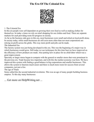 The Era Of The Colonial Era
1. The Colonial Era
In this era people were self dependent on growing their own food as well as making clothes for
themselves. In today s times we rely on retail shopping for our clothes and food. There are separate
markets for each providing room for progress in society.
As far as the business side goes in this era, most businesses were small and relied on local profit alone.
In society today, while small businesses do still exist more often than not most corporations are
relying on profit across the globe. This way more profit and jobs can be made.
The Industrial Era
The factory system was just being developed in this era. This was the beginning of a major way in
which businesses would grow. Still today we use techniques for this time bust we have improved on
the efficiency of how products are made. Also putting laws in place for no child labor which was a
great improvement.
Specialty or larger stores began to compete with the general or smaller stores that were prominent in
the previous era. Trade became less important, and with this the market economy was born. We have
improved this system with finding a good balance in big corporations and smaller businesses. This
allows the system to function much easier and there is much more room for success from several
companies, not just a few.
The age of Titans
Some called this the second industrial revolution. This was an age of many people building business
empires. To this day many businesses
... Get more on HelpWriting.net ...
 