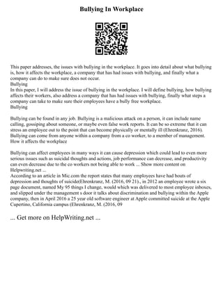 Bullying In Workplace
This paper addresses, the issues with bullying in the workplace. It goes into detail about what bullying
is, how it affects the workplace, a company that has had issues with bullying, and finally what a
company can do to make sure does not occur.
Bullying
In this paper, I will address the issue of bullying in the workplace. I will define bullying, how bullying
affects their workers, also address a company that has had issues with bullying, finally what steps a
company can take to make sure their employees have a bully free workplace.
Bullying
Bullying can be found in any job. Bullying is a malicious attack on a person, it can include name
calling, gossiping about someone, or maybe even false work reports. It can be so extreme that it can
stress an employee out to the point that can become physically or mentally ill (Ehrenkranz, 2016).
Bullying can come from anyone within a company from a co worker, to a member of management.
How it affects the workplace
Bullying can affect employees in many ways it can cause depression which could lead to even more
serious issues such as suicidal thoughts and actions, job performance can decrease, and productivity
can even decrease due to the co workers not being able to work ... Show more content on
Helpwriting.net ...
According to an article in Mic.com the report states that many employees have had bouts of
depression and thoughts of suicide(Ehrenkranz, M. (2016, 09 21)., in 2012 an employee wrote a six
page document, named My 95 things I change, would which was delivered to most employee inboxes,
and slipped under the management s door it talks about discrimination and bullying within the Apple
company, then in April 2016 a 25 year old software engineer at Apple committed suicide at the Apple
Cupertino, California campus (Ehrenkranz, M. (2016, 09
... Get more on HelpWriting.net ...
 