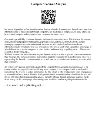 Computer Forensic Analysis
It s almost impossible to find an online crime that can t benefit from computer forensics services. Any
information that is passed along through computers, fax machines or cell phones, to name a few, can
be accessed, analyzed and reported on by a computer forensics expert.
One service provided by computer forensics includes electronic discovery. This is where documents,
email, intellectual property, trade secrets, copyright issues, databases, internet activity, instant
messaging, computer security and network intrusion are all examined and determined what
information might be valuable to a case or situation. This area is used when a client has knowledge of
what information is on the computer, or other device, and needs help in guiding them ... Show more
content on Helpwriting.net ...
With this in mind, it s imperative that a cyber forensics analyst is able to give an expert testimony on
their findings. The computer forensic examination needs to be exact with its evidence and whoever is
representing the forensics company needs to be well spoken, persuasive and extremely accurate with
their testimony.
All of these services are important aspects of the computer forensics realm. Each area needs to be
carried out in a very specific and careful way so no evidence is ever tampered with or mishandled.
Each step of the process is just as important as the first which is why it takes many years of experience
to be considered an expert in this field. Each project should be considered as valuable as the next and
it s not only important to maintain the services currently offered through computer forensics but to
strive to stay on the cutting edge of technology and be able to combat anything that is new to the
... Get more on HelpWriting.net ...
 