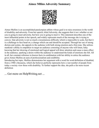 Aimee Mllins Adversity Summary
Aimee Mullins is an accomplished paralympian athlete whose goal is to raise awareness in the world
of disability and adversity. From her speech, titled Adversity, she suggests that it isn t whether or not
you re going to meet adversity, but how you re going to meet it. This statement describes one of the
most influential points in her speech, and widely represents much of the message she is trying to
convey: that adversity is not so much a mountainous difficulty which is impossible to scale, but that it
is a challenge to face head on; a change which can and should be accepted. Through her use of strong
diction and syntax, she appeals to the audience with both strong emotion and a firm tone. She utilizes
mankind s ability to empathize to target an audience consisting of anyone who will listen, lieky
knowing that her showing of emotional and logical appeal will draw attention and cause a mass effect
in the audience, sparking a desire within the audience to understand the kinds of emotions she felt. All
in all, her constant reference to known facts in combination with her ability to entice the audience
gives Aimee Mullins an aura of professionalism and credibility.
Introducing her topic, Mullins demonstrates her argument with a word for word definition of disabled,
from a 1980 s thesaurus, which she believes perfectly represents how a vast number of people from
today s society view those with disability. To further support the idea, she pulls a far more recent
definition
... Get more on HelpWriting.net ...
 