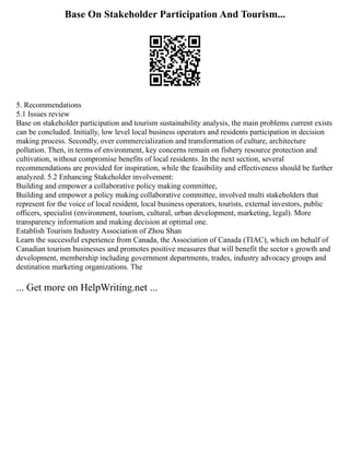 Base On Stakeholder Participation And Tourism...
5. Recommendations
5.1 Issues review
Base on stakeholder participation and tourism sustainability analysis, the main problems current exists
can be concluded. Initially, low level local business operators and residents participation in decision
making process. Secondly, over commercialization and transformation of culture, architecture
pollution. Then, in terms of environment, key concerns remain on fishery resource protection and
cultivation, without compromise benefits of local residents. In the next section, several
recommendations are provided for inspiration, while the feasibility and effectiveness should be further
analyzed. 5.2 Enhancing Stakeholder involvement:
Building and empower a collaborative policy making committee,
Building and empower a policy making collaborative committee, involved multi stakeholders that
represent for the voice of local resident, local business operators, tourists, external investors, public
officers, specialist (environment, tourism, cultural, urban development, marketing, legal). More
transparency information and making decision at optimal one.
Establish Tourism Industry Association of Zhou Shan
Learn the successful experience from Canada, the Association of Canada (TIAC), which on behalf of
Canadian tourism businesses and promotes positive measures that will benefit the sector s growth and
development, membership including government departments, trades, industry advocacy groups and
destination marketing organizations. The
... Get more on HelpWriting.net ...
 