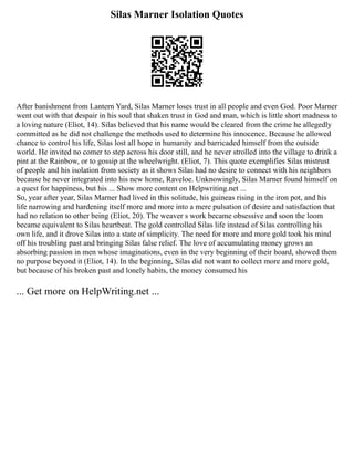 Silas Marner Isolation Quotes
After banishment from Lantern Yard, Silas Marner loses trust in all people and even God. Poor Marner
went out with that despair in his soul that shaken trust in God and man, which is little short madness to
a loving nature (Eliot, 14). Silas believed that his name would be cleared from the crime he allegedly
committed as he did not challenge the methods used to determine his innocence. Because he allowed
chance to control his life, Silas lost all hope in humanity and barricaded himself from the outside
world. He invited no comer to step across his door still, and he never strolled into the village to drink a
pint at the Rainbow, or to gossip at the wheelwright. (Eliot, 7). This quote exemplifies Silas mistrust
of people and his isolation from society as it shows Silas had no desire to connect with his neighbors
because he never integrated into his new home, Raveloe. Unknowingly, Silas Marner found himself on
a quest for happiness, but his ... Show more content on Helpwriting.net ...
So, year after year, Silas Marner had lived in this solitude, his guineas rising in the iron pot, and his
life narrowing and hardening itself more and more into a mere pulsation of desire and satisfaction that
had no relation to other being (Eliot, 20). The weaver s work became obsessive and soon the loom
became equivalent to Silas heartbeat. The gold controlled Silas life instead of Silas controlling his
own life, and it drove Silas into a state of simplicity. The need for more and more gold took his mind
off his troubling past and bringing Silas false relief. The love of accumulating money grows an
absorbing passion in men whose imaginations, even in the very beginning of their hoard, showed them
no purpose beyond it (Eliot, 14). In the beginning, Silas did not want to collect more and more gold,
but because of his broken past and lonely habits, the money consumed his
... Get more on HelpWriting.net ...
 