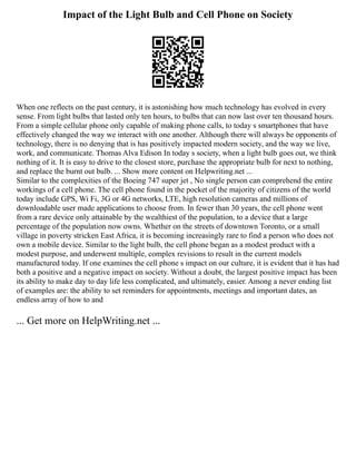 Impact of the Light Bulb and Cell Phone on Society
When one reflects on the past century, it is astonishing how much technology has evolved in every
sense. From light bulbs that lasted only ten hours, to bulbs that can now last over ten thousand hours.
From a simple cellular phone only capable of making phone calls, to today s smartphones that have
effectively changed the way we interact with one another. Although there will always be opponents of
technology, there is no denying that is has positively impacted modern society, and the way we live,
work, and communicate. Thomas Alva Edison In today s society, when a light bulb goes out, we think
nothing of it. It is easy to drive to the closest store, purchase the appropriate bulb for next to nothing,
and replace the burnt out bulb. ... Show more content on Helpwriting.net ...
Similar to the complexities of the Boeing 747 super jet , No single person can comprehend the entire
workings of a cell phone. The cell phone found in the pocket of the majority of citizens of the world
today include GPS, Wi Fi, 3G or 4G networks, LTE, high resolution cameras and millions of
downloadable user made applications to choose from. In fewer than 30 years, the cell phone went
from a rare device only attainable by the wealthiest of the population, to a device that a large
percentage of the population now owns. Whether on the streets of downtown Toronto, or a small
village in poverty stricken East Africa, it is becoming increasingly rare to find a person who does not
own a mobile device. Similar to the light bulb, the cell phone began as a modest product with a
modest purpose, and underwent multiple, complex revisions to result in the current models
manufactured today. If one examines the cell phone s impact on our culture, it is evident that it has had
both a positive and a negative impact on society. Without a doubt, the largest positive impact has been
its ability to make day to day life less complicated, and ultimately, easier. Among a never ending list
of examples are: the ability to set reminders for appointments, meetings and important dates, an
endless array of how to and
... Get more on HelpWriting.net ...
 