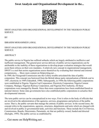 Swot Analysis and Organisational Development in the...
SWOT ANALYSIS AND ORGANIZATIONAL DEVELOPMENT IN THE NIGERIAN PUBLIC
SERVICE
BY
IBRAHIM MOHAMMED LAWAL
SWOT ANALYSIS AND ORGANIZATIONAL DEVELOPMENT IN THE NIGERIAN PUBLIC
SERVICE
ABSTRACT
The public service in Nigeria has suffered setbacks which are largely attributed to ineffective and
inefficient management. The general poor service delivery of public service organizations can be
attributable to the inability of these organizations to develop proper evaluation strategies that would
assist them refocus on their core mandates. A relatively new concept in organizational management,
SWOT is a tool that assists organizations assess themselves by evaluating their internal and external
competencies, ... Show more content on Helpwriting.net ...
In 1949, the Fitzegerald Commission into the Collery trouble articulated the idea of public
corporation. This concept was borrowed from the British labour party rationalisation of British coal in
1947, electricity in 1949 (Tukunboh, 1990). Subsequently, in 1950s the following public corporations
were established in Nigeria: Nigeria Coal Corporation; Electricity Corporation; Nigeria Cement
Company, Nkalagu; Nigerian Railway Corporation, and Nigerian Port Authority. All these
corporations were managed by Boards. Since then more corporations have been established based on
national interest. Some state governments have also established public corporations to actualise their
developmental interests.
The term public service can be conceptualized in two ways. First it refers to the body of officials that
are involved in the administration of the agencies, services, programmes and policies of the public
sector. That is, the public servants that manage the entirety of public services. In the second sense, the
concept refers to the organizations, agencies, structures, departments and units which are charged with
and involved in public or governmental tasks, activities and functions. These include the Civil Service,
Commissions, Boards, Directorates, Parastatals, etc that are publicly owned, funded and directed
(Ikelegbe, 1995). The public service as established by
... Get more on HelpWriting.net ...
 