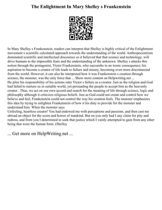 The Enlightment In Mary Shelley s Frankenstein
In Mary Shelley s Frankenstein, readers can interpret that Shelley is highly critical of the Enlightment
movement s scientific calculated approach towards the understanding of the world. Anthropocentrism
dominated scientific and intellectual discourses so it believed that that science and technology, will
drive humans to the impossible feats and the understanding of the unknown. Shelley s attacks this
notion through the protagonist, Victor Frankenstein, who succumbs to an ironic consequence; his
aspiration to become a creator of life leads to failure and misery, becoming even more disconnected
from the world. However, it can also be interpreted how it was Frankenstein s creation through
science, the monster, was the only force that ... Show more content on Helpwriting.net ...
He piles his responsibility of his actions onto Victor s failure as a creator. Just as the religion and God
had failed to nurture us in suitable world, yet persuading the people to accept him as the heavenly
creator . Thus, we act on our own accord and search for the meaning of life through science, logic and
philosophy although it criticizes religious beliefs. Just as God could not create and control how we
believe and feel, Frankenstein could not control the way his creation feels. The monster emphasizes
this idea by trying to enlighten Frankenstein of how it his duty to provide for the monster and
understand him. When the monster says
Unfeeling, heartless creator! You had endowed me with perceptions and passions, and then cast me
abroad an object for the scorn and horror of mankind. But on you only had I any claim for pity and
redress, and from you I determined to seek that justice which I vainly attempted to gain from any other
being that wore the human form. (Shelley
... Get more on HelpWriting.net ...
 