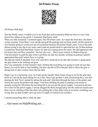 3d Printer Essay
3D Printer With Dad
The day finally came, I walked over to my front door and excitement filled my face as I saw a big
brown box sitting on my porch. I screamed, Dad Guess what!
What, my Dad screamed, I screamed again, The 3D printer came. As I open the front door, the alarm
system screams, Front Door, I run outside and grab the package and run back inside. At this moment I
was literally going to scream just out of excitement because the printer finally came. I ran to the junk
drawer trying to not slip in my socks, and I grab my pocket knife to open that box up. At that moment
I could hear Thud thud thud thud, I knew my dad was coming down the stairs. My dad appeared with
his brown hair and Msu sweatshirt. The box also was ... Show more content on Helpwriting.net ...
I ran downstairs to grab the glue when I got there my dad was already working on getting it glued I
approached him and I asked, How is it going.
My dad says kind of spooked, First wow man don t sneak up on me like that second it s going great
the glue seems to be working out great
Yes I say estatically. At that moment I had a feeling that everything was going to work out just fine.
Done! you will be able to start building ,but don t put the LCD in because that is where the glue is
drying and we don t want to mess that up right.
Right I say in a reassuring voice. So I take up the metallic black frame trying to not let the glue drip
down as I run up the stairs taking two at a time. Once I get up there I start constructing the y axis and
placing the bed. First I started by taking the rods and I slid them through the holes of the printer and
slowly but surely the printer took shape. I slid from building the plate to putting a lcd screen to
actually wiring the 3D printer the last thing left to do was put the power supply. I screwed in the last
few wires for the power supply. I slowly plugged the three pronged plug into the outlet no sound came
there was no whirring of the fans there was nothing the screen didn t turn on we knew something was
wrong ;but my dad wouldn t give up even if I might of wanted to he wouldn t.
I started researching after a while my dad
... Get more on HelpWriting.net ...
 