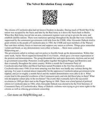 The Velvet Revolution Essay example
The citizens of Czechoslovakia had not known freedom in decades. During much of World War II the
nation was occupied by the Nazis and later by the Red Army as it drove the Nazis back to Berlin.
When they Red Army moved into an area, communist regimes were set up to govern the area, and
establish satellite nations. There were numerous uprisings throughout the decade that were violently
suppressed by the communist governments with help from the USSR. After Alexander Dubcek tried to
grant reforms to the people of Czechoslovakia in 1968, the USSR and most members of the Warsaw
Pact sent their military forces to intervene and suppress any unrest or reforms. Things grew somewhat
violent and brutal, as any demonstrators were either or beaten, ... Show more content on
Helpwriting.net ...
The government called in military and riot police to forcibly break up the demonstration. Within that
same week, Vaclav Havel organized formed the Civic Forum , which gave a lot more organization to
the protests and demonstrations. The group demanded free and open democratic elections and an end
to government censorship. Protestors would gather together throughout Prague and Bratislava and
then eventually throughout the entire country. Within a month the Communist Party of
Czechoslovakia had fallen and Havel had been named President in the first free election in
Czechoslovakia since 1948. Even more amazing was that there was hardly any violence during the
uprising. For years it seemed almost impossible for the oppressive Czechoslovakian government to be
toppled, and yet in roughly a month Havel and the student demonstrators were able to do it. What
events lead to this peaceful overthrow of the Communist party and role did Havel play in them? What
role did popular culture play in the revolution? The events that eventually led to the successful
revolution in 1989 got their start in the Prague Spring in 1968. There was a brief period of political
reform in Czechoslovakia in 1968, when Alexander Dubcek was elected to be the First Secretary of
Communist Party of Czechoslovakia. Many of Dubcek s reforms were trying to give more rights to the
citizens as well as relaxing government censorship.
... Get more on HelpWriting.net ...
 