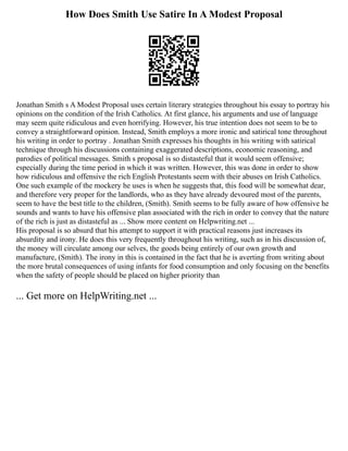 How Does Smith Use Satire In A Modest Proposal
Jonathan Smith s A Modest Proposal uses certain literary strategies throughout his essay to portray his
opinions on the condition of the Irish Catholics. At first glance, his arguments and use of language
may seem quite ridiculous and even horrifying. However, his true intention does not seem to be to
convey a straightforward opinion. Instead, Smith employs a more ironic and satirical tone throughout
his writing in order to portray . Jonathan Smith expresses his thoughts in his writing with satirical
technique through his discussions containing exaggerated descriptions, economic reasoning, and
parodies of political messages. Smith s proposal is so distasteful that it would seem offensive;
especially during the time period in which it was written. However, this was done in order to show
how ridiculous and offensive the rich English Protestants seem with their abuses on Irish Catholics.
One such example of the mockery he uses is when he suggests that, this food will be somewhat dear,
and therefore very proper for the landlords, who as they have already devoured most of the parents,
seem to have the best title to the children, (Smith). Smith seems to be fully aware of how offensive he
sounds and wants to have his offensive plan associated with the rich in order to convey that the nature
of the rich is just as distasteful as ... Show more content on Helpwriting.net ...
His proposal is so absurd that his attempt to support it with practical reasons just increases its
absurdity and irony. He does this very frequently throughout his writing, such as in his discussion of,
the money will circulate among our selves, the goods being entirely of our own growth and
manufacture, (Smith). The irony in this is contained in the fact that he is averting from writing about
the more brutal consequences of using infants for food consumption and only focusing on the benefits
when the safety of people should be placed on higher priority than
... Get more on HelpWriting.net ...
 