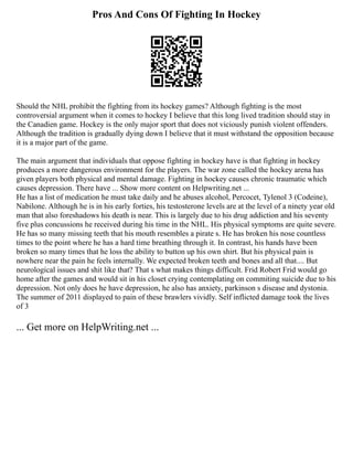 Pros And Cons Of Fighting In Hockey
Should the NHL prohibit the fighting from its hockey games? Although fighting is the most
controversial argument when it comes to hockey I believe that this long lived tradition should stay in
the Canadien game. Hockey is the only major sport that does not viciously punish violent offenders.
Although the tradition is gradually dying down I believe that it must withstand the opposition because
it is a major part of the game.
The main argument that individuals that oppose fighting in hockey have is that fighting in hockey
produces a more dangerous environment for the players. The war zone called the hockey arena has
given players both physical and mental damage. Fighting in hockey causes chronic traumatic which
causes depression. There have ... Show more content on Helpwriting.net ...
He has a list of medication he must take daily and he abuses alcohol, Percocet, Tylenol 3 (Codeine),
Nabilone. Although he is in his early forties, his testosterone levels are at the level of a ninety year old
man that also foreshadows his death is near. This is largely due to his drug addiction and his seventy
five plus concussions he received during his time in the NHL. His physical symptoms are quite severe.
He has so many missing teeth that his mouth resembles a pirate s. He has broken his nose countless
times to the point where he has a hard time breathing through it. In contrast, his hands have been
broken so many times that he loss the ability to button up his own shirt. But his physical pain is
nowhere near the pain he feels internally. We expected broken teeth and bones and all that.... But
neurological issues and shit like that? That s what makes things difficult. Frid Robert Frid would go
home after the games and would sit in his closet crying contemplating on commiting suicide due to his
depression. Not only does he have depression, he also has anxiety, parkinson s disease and dystonia.
The summer of 2011 displayed to pain of these brawlers vividly. Self inflicted damage took the lives
of 3
... Get more on HelpWriting.net ...
 