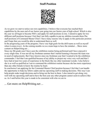Staff Position
As we grow we start to notice our own capabilities. I believe that everyone has reached their
capabilities by the near end of our Junior year going into our Senior year of high school. Which is also
the year we all begin to become NS4 s and apply for staff positions in rotc. I intend to apply for two
different staff positions because I feel that I am fully capable to put my abilities towards them.The
staff positions of Command Master Chief. I have many reasons why to apply to this particular position
and I hope that you would be able to understand them as well.
In the progressing years of the program, I have very high goals for the drill teams as well as myself
when it comes to p.t.. In the coming months we as a team hope to have the mindset ... Show more
content on Helpwriting.net ...
Since my 8th grade year I have seen the exhibition routine being performed and I have enjoyed it
every single time. It was not till my freshman summer that I started learning it because the team was
in need of replacements. But I have known since my freshman year that I wanted to be the exhibition
commander. I feel that I am qualified because of my ability to project my voice very well and that I
have had at least two years of experience in the block like my other teammate Loredo. I also believe
she is as well as qualified as I am to command the exhibition routine because she has more experience
than any other female to know the routine by heart.
In conclusion I am applying for the Command Master Chief position because I feel that I can handle
the opportunity to help my fellow cadets and my upcoming staff in making decisions. This way I can
help people make tough decisions and to bring out the best in them. I also intend to get along very
well with my upcoming staff and to have the best year any other program cannot seem to achieve like
us. As I said before this year is made to be consistent with who we are to
... Get more on HelpWriting.net ...
 