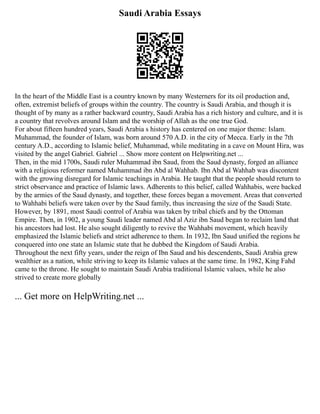 Saudi Arabia Essays
In the heart of the Middle East is a country known by many Westerners for its oil production and,
often, extremist beliefs of groups within the country. The country is Saudi Arabia, and though it is
thought of by many as a rather backward country, Saudi Arabia has a rich history and culture, and it is
a country that revolves around Islam and the worship of Allah as the one true God.
For about fifteen hundred years, Saudi Arabia s history has centered on one major theme: Islam.
Muhammad, the founder of Islam, was born around 570 A.D. in the city of Mecca. Early in the 7th
century A.D., according to Islamic belief, Muhammad, while meditating in a cave on Mount Hira, was
visited by the angel Gabriel. Gabriel ... Show more content on Helpwriting.net ...
Then, in the mid 1700s, Saudi ruler Muhammad ibn Saud, from the Saud dynasty, forged an alliance
with a religious reformer named Muhammad ibn Abd al Wahhab. Ibn Abd al Wahhab was discontent
with the growing disregard for Islamic teachings in Arabia. He taught that the people should return to
strict observance and practice of Islamic laws. Adherents to this belief, called Wahhabis, were backed
by the armies of the Saud dynasty, and together, these forces began a movement. Areas that converted
to Wahhabi beliefs were taken over by the Saud family, thus increasing the size of the Saudi State.
However, by 1891, most Saudi control of Arabia was taken by tribal chiefs and by the Ottoman
Empire. Then, in 1902, a young Saudi leader named Abd al Aziz ibn Saud began to reclaim land that
his ancestors had lost. He also sought diligently to revive the Wahhabi movement, which heavily
emphasized the Islamic beliefs and strict adherence to them. In 1932, Ibn Saud unified the regions he
conquered into one state an Islamic state that he dubbed the Kingdom of Saudi Arabia.
Throughout the next fifty years, under the reign of Ibn Saud and his descendents, Saudi Arabia grew
wealthier as a nation, while striving to keep its Islamic values at the same time. In 1982, King Fahd
came to the throne. He sought to maintain Saudi Arabia traditional Islamic values, while he also
strived to create more globally
... Get more on HelpWriting.net ...
 