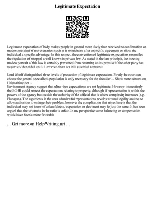 Legitimate Expectation
Legitimate expectation of body makes people in general more likely than received no confirmation or
made some kind of representation such as it would take after a specific agreement or allow the
individual a specific advantage. In this respect, the convention of legitimate expectations resembles
the regulation of estoppel a well known in private law. As stated in the last principle, the meeting
made a portrait of this law is certainly prevented from returning on its promise if the other party has
negatively depended on it. However, there are still essential contrasts:
Lord Woolf distinguished three levels of protection of legitimate expectation. Firstly the court can
choose the general specialized population is only necessary for the shoulder ... Show more content on
Helpwriting.net ...
Environment Agency suggest that ultra vires expectations are not legitimate. However interestingly
the ECHR could protect the expectations relating to property, although if representation is within the
powers of the agency but outside the authority of the official that is where complexity increases (e.g.
Flanagan). The arguments in the area of unlawful representations revolve around legality and not to
allow authorities to enlarge their problem, however the complication that arises here is that the
individual may not know of unlawfulness, expectation or detriment may be just the same. It has been
argued that the strictness in the ratio is unfair. In my perspective some balancing or compensation
would have been a more favorable
... Get more on HelpWriting.net ...
 