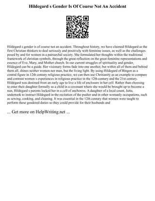 Hildegard s Gender Is Of Course Not An Accident
Hildegard s gender is of course not an accident. Throughout history, we have claimed Hildegard as the
first Christian thinkers to deal seriously and positively with feminine issues, as well as the challenges
posed by and for women in a patriarchal society. She formulated her thoughts within the traditional
framework of christian symbols, through the great reflection on the great feminine representations and
essence of Eve, Mary, and Mother church. In our current struggles of spirituality and gender,
Hildegard can be a guide. Her visionary forms fade into one another, but within all of them and behind
them all, shines neither women nor man, but the living light. By using Hildegard of Bingen as a
central figure in 12th century religious practice, we can then use Chritianity as an example to compare
and contrast women s experiences in religious practice in the 12th century and the 21st century.
Hildegard was destined from an early age to live a life of enclosure in her cell. Rather than choosing
to enter their daughter formally as a child in a covenant where she would be brought up to become a
nun, Hildegard s parents locked her in a cell of anchoress. A daughter of a local count, Jutta,
undertook to instruct Hildegard in the recitation of the psalter and in other womanly occupations, such
as sewing, cooking, and cleaning. It was essential in the 12th century that women were taught to
perform these gendered duties so they could provide for their husbands and
... Get more on HelpWriting.net ...
 