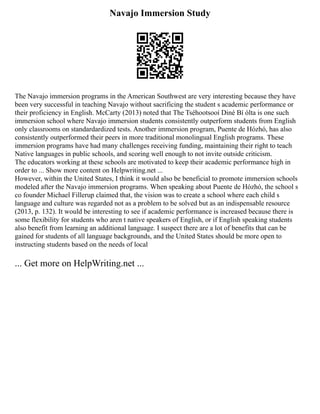 Navajo Immersion Study
The Navajo immersion programs in the American Southwest are very interesting because they have
been very successful in teaching Navajo without sacrificing the student s academic performance or
their proficiency in English. McCarty (2013) noted that The Tséhootsooí Diné Bí ólta is one such
immersion school where Navajo immersion students consistently outperform students from English
only classrooms on standardardized tests. Another immersion program, Puente de Hózhó, has also
consistently outperformed their peers in more traditional monolingual English programs. These
immersion programs have had many challenges receiving funding, maintaining their right to teach
Native languages in public schools, and scoring well enough to not invite outside criticism.
The educators working at these schools are motivated to keep their academic performance high in
order to ... Show more content on Helpwriting.net ...
However, within the United States, I think it would also be beneficial to promote immersion schools
modeled after the Navajo immersion programs. When speaking about Puente de Hózhó, the school s
co founder Michael Fillerup claimed that, the vision was to create a school where each child s
language and culture was regarded not as a problem to be solved but as an indispensable resource
(2013, p. 132). It would be interesting to see if academic performance is increased because there is
some flexibility for students who aren t native speakers of English, or if English speaking students
also benefit from learning an additional language. I suspect there are a lot of benefits that can be
gained for students of all language backgrounds, and the United States should be more open to
instructing students based on the needs of local
... Get more on HelpWriting.net ...
 