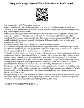 Essay on Manage Personal Work Priorities and Professional...
Assessment tool 2 (AT2): Written/oral questions
Students should answer the following questions in writing. 1. Good Managers know which tasks
contribute to their personal effectiveness and thus the organisations success. What role does planning
play in ensuring they achieve them?
Planning allows management to identify the goals and milestones required to produce outcomes that
align to the objectives of the organisation. It also allows for commitment to timeframes when
identifying objectives and milestones, identifies those members of the team responsible for achieving
specific tasks and it also assists with task prioritisation. 2. Does technology help or hinder us in
managing work/life balance?
Technology enables us to create ... Show more content on Helpwriting.net ...
5. What feedback might you receive from an external supplier in contrast to the feedback you might
expect from a member of your workgroup? What will influence the quality and how will the feedback
from these sources be related to an assessment of your skills gap?
Feedback from these sources can be used to assess performance and to indicate skills gaps or training
requirements. Feedback from external clients or customers might indicate a need for customer service
training. Feedback from your peers might indicate a need for conflict management, or negotiation
training. Specific technological skills needs might be pinpointed. The quality is influenced by the way
you engage with the person providing the feedback. You should accept that feedback is likely to be
honest and not react defensively otherwise the person providing the feedback will become
disinterested and the quality will deteriorate. Any shortcomings in skills will easily be identified when
someone provides opinion on how you might have handled a situation or opportunity better. 6. Why is
it important for you to take responsibility for your own work tasks and ensure that you are getting
feedback to fulfil your role?
Taking ownership of work tasks allows an individual to become accountable for their activities in the
workplace. It provides a person with an opportunity to conduct assessment of performance against a
set of tasks for which the person has accepted responsibility. This makes
... Get more on HelpWriting.net ...
 