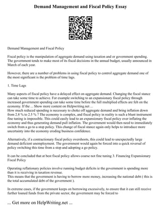 Demand Management and Fiscal Policy Essay
Demand Management and Fiscal Policy
Fiscal policy is the manipulation of aggregate demand using taxation and or government spending.
The government tends to make most of its fiscal decisions in the annual budget, usually announced in
March of each year.
However, there are a number of problems in using fiscal policy to control aggregate demand one of
the most significant is the problem of time lags.
1. Time Lags
Many aspects of fiscal policy have a delayed effect on aggregate demand. Changing the fiscal stance
can take some time to achieve. For example switching to an expansionary fiscal policy through
increased government spending can take some time before the full multiplied effects are felt on the
economy. If the ... Show more content on Helpwriting.net ...
How much reduced spending is necessary to choke off aggregate demand and bring inflation down
from 2.8 % to 2.5 % ? The economy is complex, and fiscal policy in reality is such a blunt instrument
fine tuning is impossible. This could easily lead to an expansionary fiscal policy over inflating the
economy and thus generating demand pull inflation. The government would then need to immediately
switch from a go to a stop policy. This change of fiscal stance again only helps to introduce more
uncertainty into the economy eroding business confidence.
Alternatively, if a contractionary fiscal policy overshoots, this could lead to unexpectedly large
demand deficient unemployment. The government would again be forced into a quick reversal of
policy switching this time from a stop and adopting a go policy.
It can be concluded that at best fiscal policy allows coarse not fine tuning 3. Financing Expansionary
Fiscal Policy
Operating reflationary policies involve running budget deficits ie the government is spending more
than it is receiving in taxation revenue.
This means that the government is having to borrow more money, increasing the national debt ( this is
the total accumulated debt of the government ).
In extreme cases, if the government keeps on borrowing excessively, to ensure that it can still receive
further loaned funds from the private sector, the government may be forced to
... Get more on HelpWriting.net ...
 