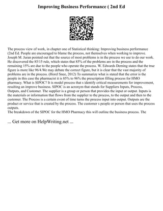Improving Business Performance ( 2nd Ed
The process view of work, in chapter one of Statistical thinking: Improving business performance
(2nd Ed. People are encouraged to blame the process, not themselves when working to improve.
Joseph M. Juran pointed out that the source of most problems is in the process we use to do our work.
He discovered the 85/15 rule, which states that 85% of the problems are in the process and the
remaining 15% are due to the people who operate the process. W. Edwards Deming states that the true
figure is more like 96/4.We may debate the correct figure, but it is clear that the vast majority of
problems are in the process. (Horel Snee, 2012) To summarize what is stated that the error is the
people in this case the pharmacist it is 85% to 96% the prescription filling process for HMO
pharmacy. What is SIPOC? It is model process that s identify critical measurements for improvement,
resulting an improve business. SIPOC is an acronym that stands for Suppliers Inputs, Process,
Outputs, and Customer. The supplier is a group or person that provides the input or output. Inputs is
the materials or information that flows from the supplier to the process, to the output and then to the
customer. The Process is a certain event of time turns the process input into output. Outputs are the
product or service that is created by the process. The customer s people or person that uses the process
outputs.
The breakdown of the SIPOC for the HMO Pharmacy this will outline the business process. The
... Get more on HelpWriting.net ...
 