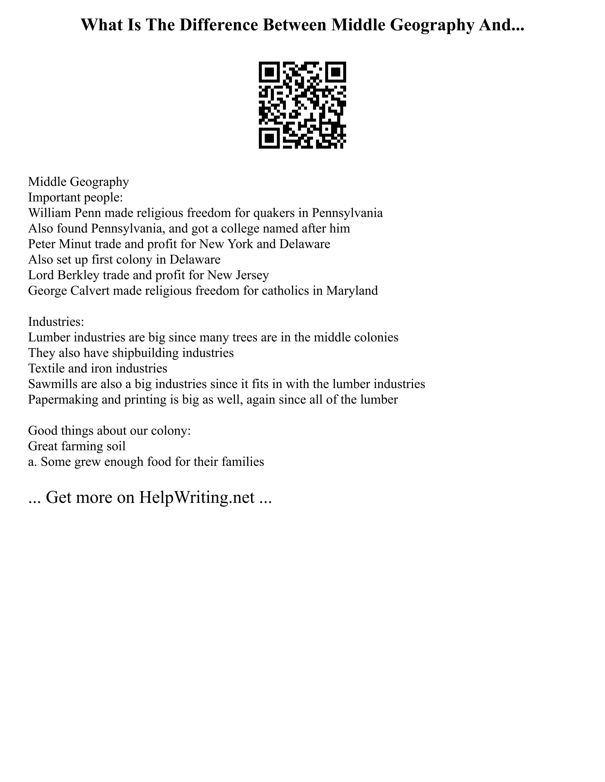 What Is The Difference Between Middle Geography And...
Middle Geography
Important people:
William Penn made religious freedom for quakers in Pennsylvania
Also found Pennsylvania, and got a college named after him
Peter Minut trade and profit for New York and Delaware
Also set up first colony in Delaware
Lord Berkley trade and profit for New Jersey
George Calvert made religious freedom for catholics in Maryland
Industries:
Lumber industries are big since many trees are in the middle colonies
They also have shipbuilding industries
Textile and iron industries
Sawmills are also a big industries since it fits in with the lumber industries
Papermaking and printing is big as well, again since all of the lumber
Good things about our colony:
Great farming soil
a. Some grew enough food for their families
... Get more on HelpWriting.net ...
 