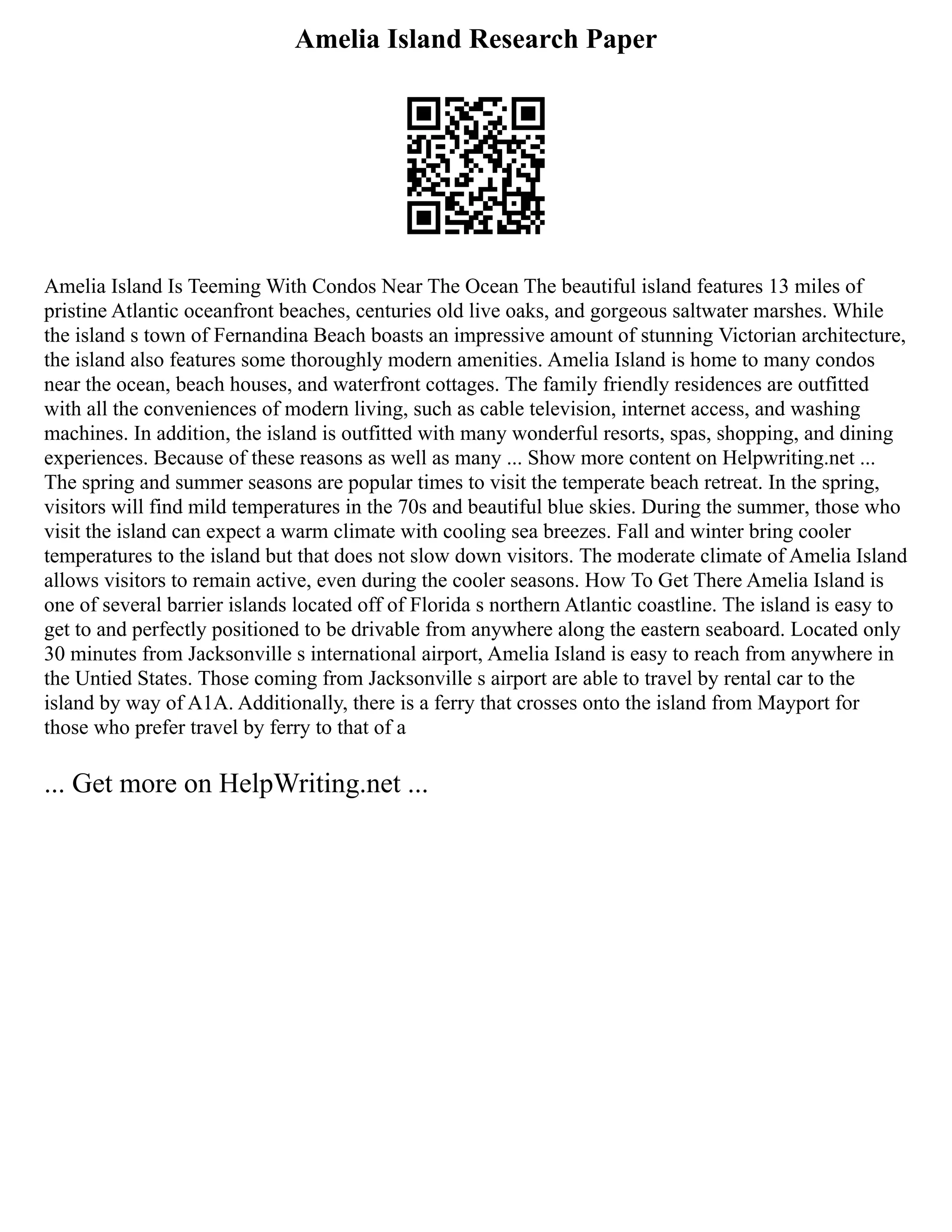 Amelia Island Research Paper
Amelia Island Is Teeming With Condos Near The Ocean The beautiful island features 13 miles of
pristine Atlantic oceanfront beaches, centuries old live oaks, and gorgeous saltwater marshes. While
the island s town of Fernandina Beach boasts an impressive amount of stunning Victorian architecture,
the island also features some thoroughly modern amenities. Amelia Island is home to many condos
near the ocean, beach houses, and waterfront cottages. The family friendly residences are outfitted
with all the conveniences of modern living, such as cable television, internet access, and washing
machines. In addition, the island is outfitted with many wonderful resorts, spas, shopping, and dining
experiences. Because of these reasons as well as many ... Show more content on Helpwriting.net ...
The spring and summer seasons are popular times to visit the temperate beach retreat. In the spring,
visitors will find mild temperatures in the 70s and beautiful blue skies. During the summer, those who
visit the island can expect a warm climate with cooling sea breezes. Fall and winter bring cooler
temperatures to the island but that does not slow down visitors. The moderate climate of Amelia Island
allows visitors to remain active, even during the cooler seasons. How To Get There Amelia Island is
one of several barrier islands located off of Florida s northern Atlantic coastline. The island is easy to
get to and perfectly positioned to be drivable from anywhere along the eastern seaboard. Located only
30 minutes from Jacksonville s international airport, Amelia Island is easy to reach from anywhere in
the Untied States. Those coming from Jacksonville s airport are able to travel by rental car to the
island by way of A1A. Additionally, there is a ferry that crosses onto the island from Mayport for
those who prefer travel by ferry to that of a
... Get more on HelpWriting.net ...
 