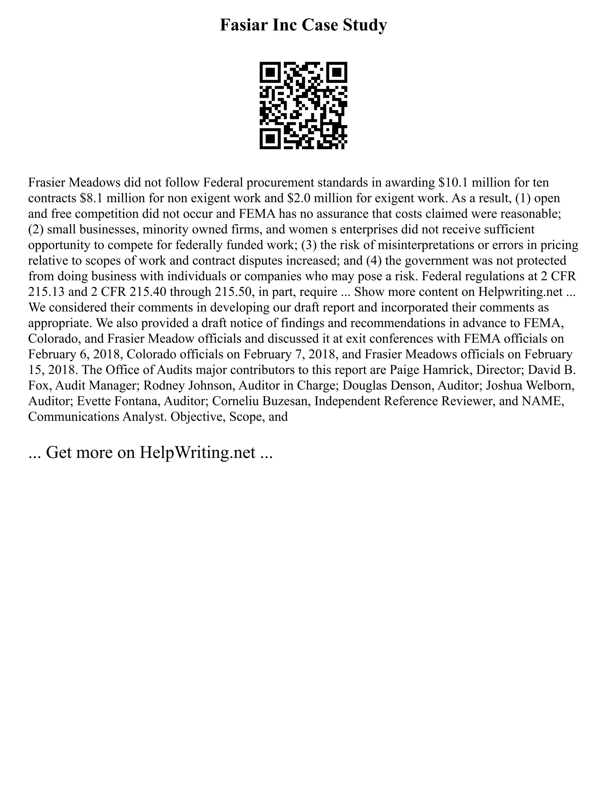 Fasiar Inc Case Study
Frasier Meadows did not follow Federal procurement standards in awarding $10.1 million for ten
contracts $8.1 million for non exigent work and $2.0 million for exigent work. As a result, (1) open
and free competition did not occur and FEMA has no assurance that costs claimed were reasonable;
(2) small businesses, minority owned firms, and women s enterprises did not receive sufficient
opportunity to compete for federally funded work; (3) the risk of misinterpretations or errors in pricing
relative to scopes of work and contract disputes increased; and (4) the government was not protected
from doing business with individuals or companies who may pose a risk. Federal regulations at 2 CFR
215.13 and 2 CFR 215.40 through 215.50, in part, require ... Show more content on Helpwriting.net ...
We considered their comments in developing our draft report and incorporated their comments as
appropriate. We also provided a draft notice of findings and recommendations in advance to FEMA,
Colorado, and Frasier Meadow officials and discussed it at exit conferences with FEMA officials on
February 6, 2018, Colorado officials on February 7, 2018, and Frasier Meadows officials on February
15, 2018. The Office of Audits major contributors to this report are Paige Hamrick, Director; David B.
Fox, Audit Manager; Rodney Johnson, Auditor in Charge; Douglas Denson, Auditor; Joshua Welborn,
Auditor; Evette Fontana, Auditor; Corneliu Buzesan, Independent Reference Reviewer, and NAME,
Communications Analyst. Objective, Scope, and
... Get more on HelpWriting.net ...
 
