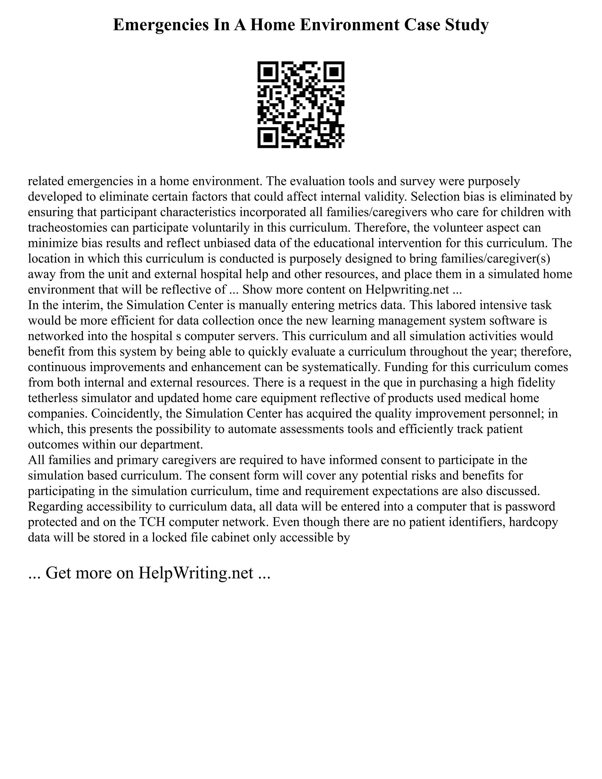 Emergencies In A Home Environment Case Study
related emergencies in a home environment. The evaluation tools and survey were purposely
developed to eliminate certain factors that could affect internal validity. Selection bias is eliminated by
ensuring that participant characteristics incorporated all families/caregivers who care for children with
tracheostomies can participate voluntarily in this curriculum. Therefore, the volunteer aspect can
minimize bias results and reflect unbiased data of the educational intervention for this curriculum. The
location in which this curriculum is conducted is purposely designed to bring families/caregiver(s)
away from the unit and external hospital help and other resources, and place them in a simulated home
environment that will be reflective of ... Show more content on Helpwriting.net ...
In the interim, the Simulation Center is manually entering metrics data. This labored intensive task
would be more efficient for data collection once the new learning management system software is
networked into the hospital s computer servers. This curriculum and all simulation activities would
benefit from this system by being able to quickly evaluate a curriculum throughout the year; therefore,
continuous improvements and enhancement can be systematically. Funding for this curriculum comes
from both internal and external resources. There is a request in the que in purchasing a high fidelity
tetherless simulator and updated home care equipment reflective of products used medical home
companies. Coincidently, the Simulation Center has acquired the quality improvement personnel; in
which, this presents the possibility to automate assessments tools and efficiently track patient
outcomes within our department.
All families and primary caregivers are required to have informed consent to participate in the
simulation based curriculum. The consent form will cover any potential risks and benefits for
participating in the simulation curriculum, time and requirement expectations are also discussed.
Regarding accessibility to curriculum data, all data will be entered into a computer that is password
protected and on the TCH computer network. Even though there are no patient identifiers, hardcopy
data will be stored in a locked file cabinet only accessible by
... Get more on HelpWriting.net ...
 