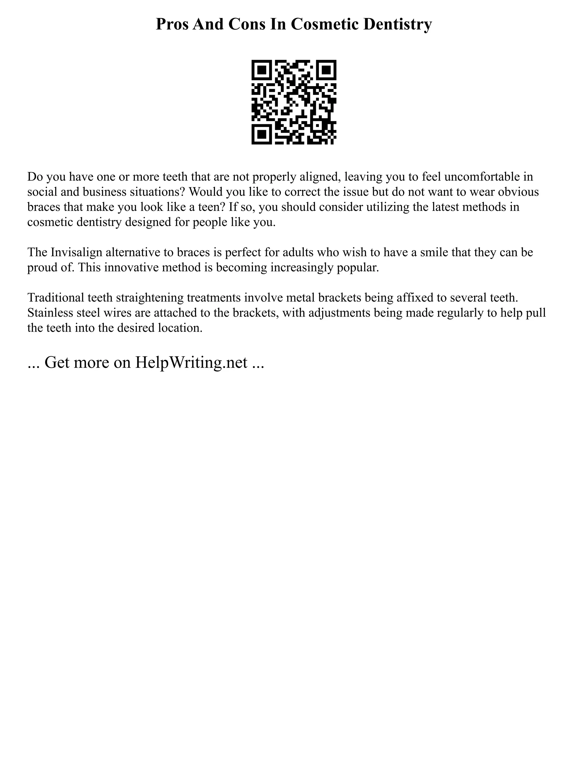 Pros And Cons In Cosmetic Dentistry
Do you have one or more teeth that are not properly aligned, leaving you to feel uncomfortable in
social and business situations? Would you like to correct the issue but do not want to wear obvious
braces that make you look like a teen? If so, you should consider utilizing the latest methods in
cosmetic dentistry designed for people like you.
The Invisalign alternative to braces is perfect for adults who wish to have a smile that they can be
proud of. This innovative method is becoming increasingly popular.
Traditional teeth straightening treatments involve metal brackets being affixed to several teeth.
Stainless steel wires are attached to the brackets, with adjustments being made regularly to help pull
the teeth into the desired location.
... Get more on HelpWriting.net ...
 