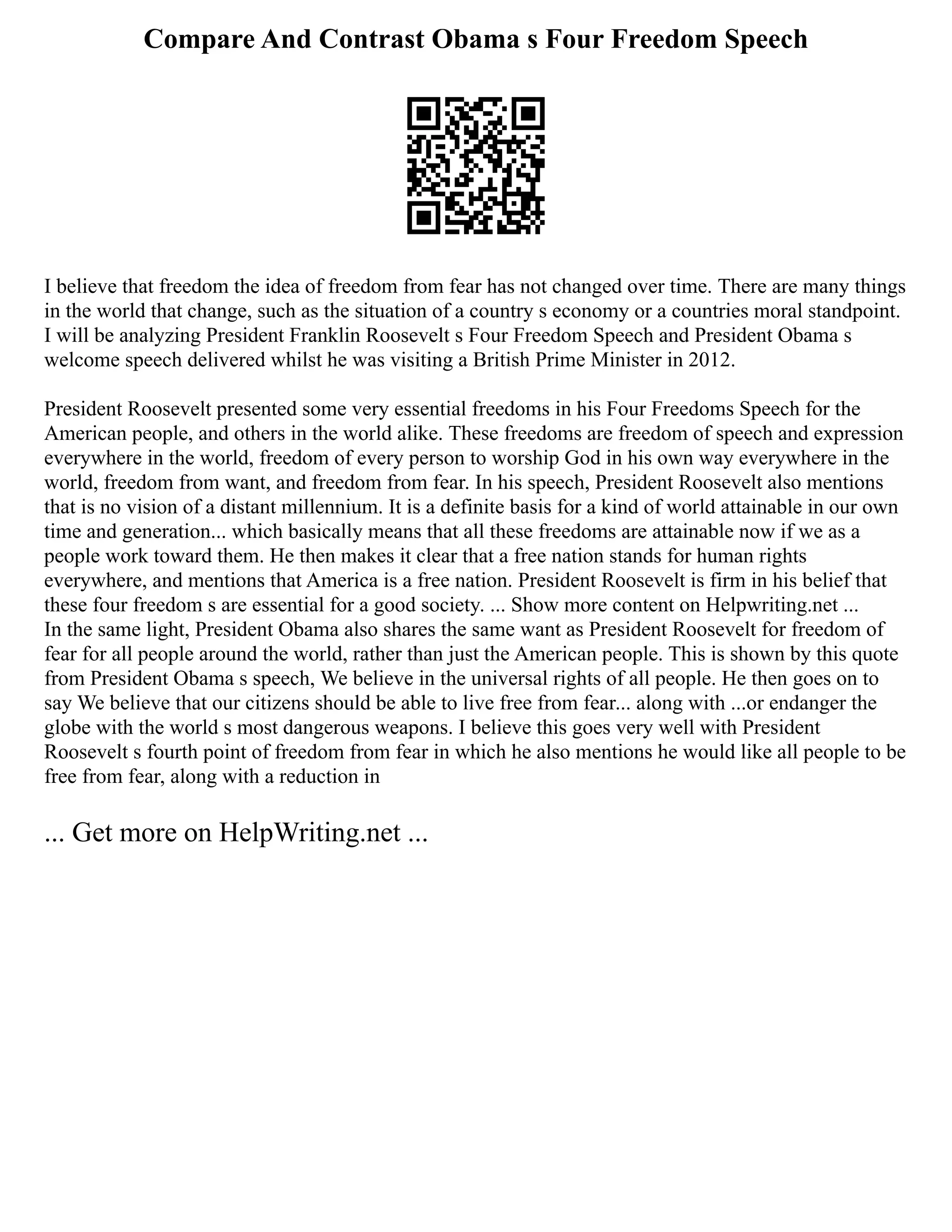 Compare And Contrast Obama s Four Freedom Speech
I believe that freedom the idea of freedom from fear has not changed over time. There are many things
in the world that change, such as the situation of a country s economy or a countries moral standpoint.
I will be analyzing President Franklin Roosevelt s Four Freedom Speech and President Obama s
welcome speech delivered whilst he was visiting a British Prime Minister in 2012.
President Roosevelt presented some very essential freedoms in his Four Freedoms Speech for the
American people, and others in the world alike. These freedoms are freedom of speech and expression
everywhere in the world, freedom of every person to worship God in his own way everywhere in the
world, freedom from want, and freedom from fear. In his speech, President Roosevelt also mentions
that is no vision of a distant millennium. It is a definite basis for a kind of world attainable in our own
time and generation... which basically means that all these freedoms are attainable now if we as a
people work toward them. He then makes it clear that a free nation stands for human rights
everywhere, and mentions that America is a free nation. President Roosevelt is firm in his belief that
these four freedom s are essential for a good society. ... Show more content on Helpwriting.net ...
In the same light, President Obama also shares the same want as President Roosevelt for freedom of
fear for all people around the world, rather than just the American people. This is shown by this quote
from President Obama s speech, We believe in the universal rights of all people. He then goes on to
say We believe that our citizens should be able to live free from fear... along with ...or endanger the
globe with the world s most dangerous weapons. I believe this goes very well with President
Roosevelt s fourth point of freedom from fear in which he also mentions he would like all people to be
free from fear, along with a reduction in
... Get more on HelpWriting.net ...
 