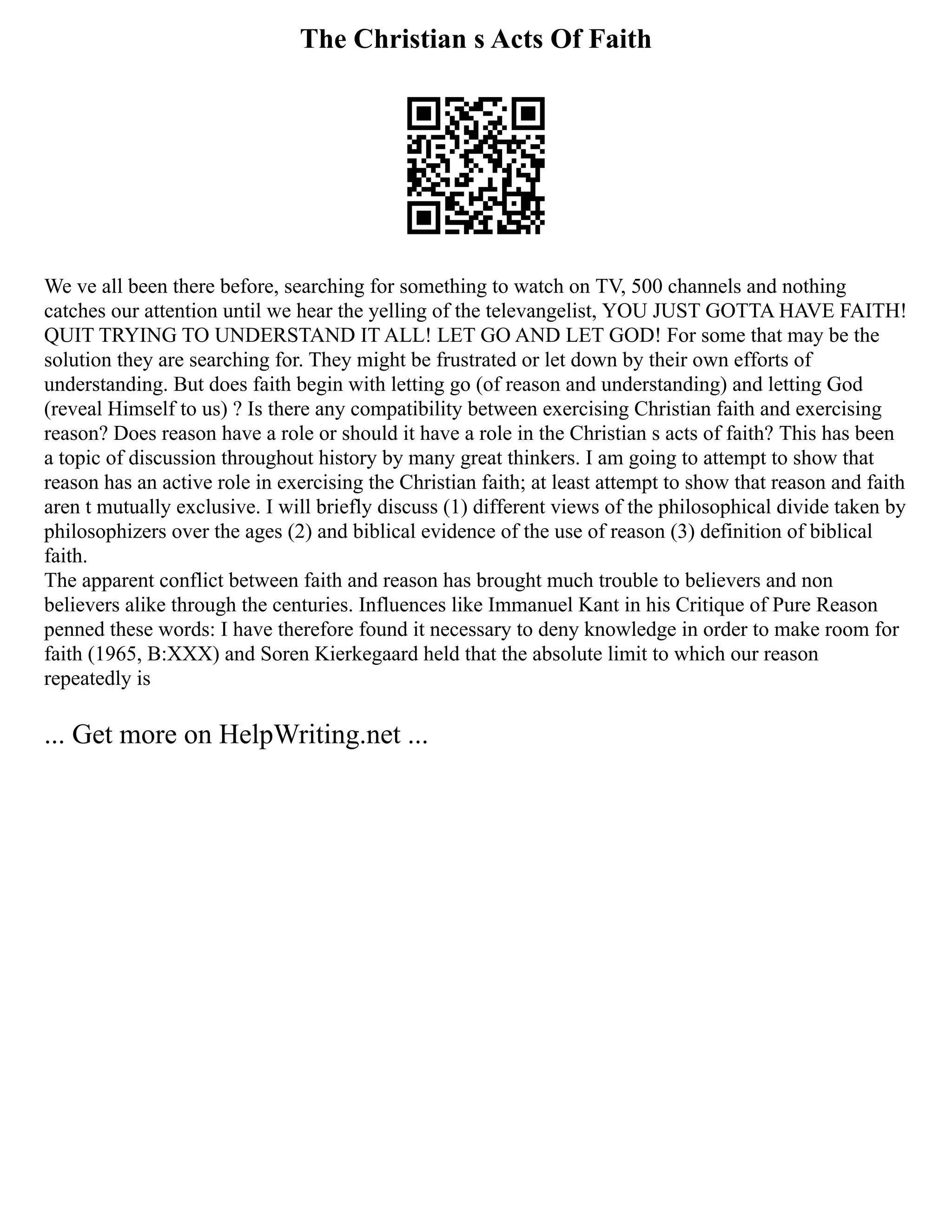 The Christian s Acts Of Faith
We ve all been there before, searching for something to watch on TV, 500 channels and nothing
catches our attention until we hear the yelling of the televangelist, YOU JUST GOTTA HAVE FAITH!
QUIT TRYING TO UNDERSTAND IT ALL! LET GO AND LET GOD! For some that may be the
solution they are searching for. They might be frustrated or let down by their own efforts of
understanding. But does faith begin with letting go (of reason and understanding) and letting God
(reveal Himself to us) ? Is there any compatibility between exercising Christian faith and exercising
reason? Does reason have a role or should it have a role in the Christian s acts of faith? This has been
a topic of discussion throughout history by many great thinkers. I am going to attempt to show that
reason has an active role in exercising the Christian faith; at least attempt to show that reason and faith
aren t mutually exclusive. I will briefly discuss (1) different views of the philosophical divide taken by
philosophizers over the ages (2) and biblical evidence of the use of reason (3) definition of biblical
faith.
The apparent conflict between faith and reason has brought much trouble to believers and non
believers alike through the centuries. Influences like Immanuel Kant in his Critique of Pure Reason
penned these words: I have therefore found it necessary to deny knowledge in order to make room for
faith (1965, B:XXX) and Soren Kierkegaard held that the absolute limit to which our reason
repeatedly is
... Get more on HelpWriting.net ...
 