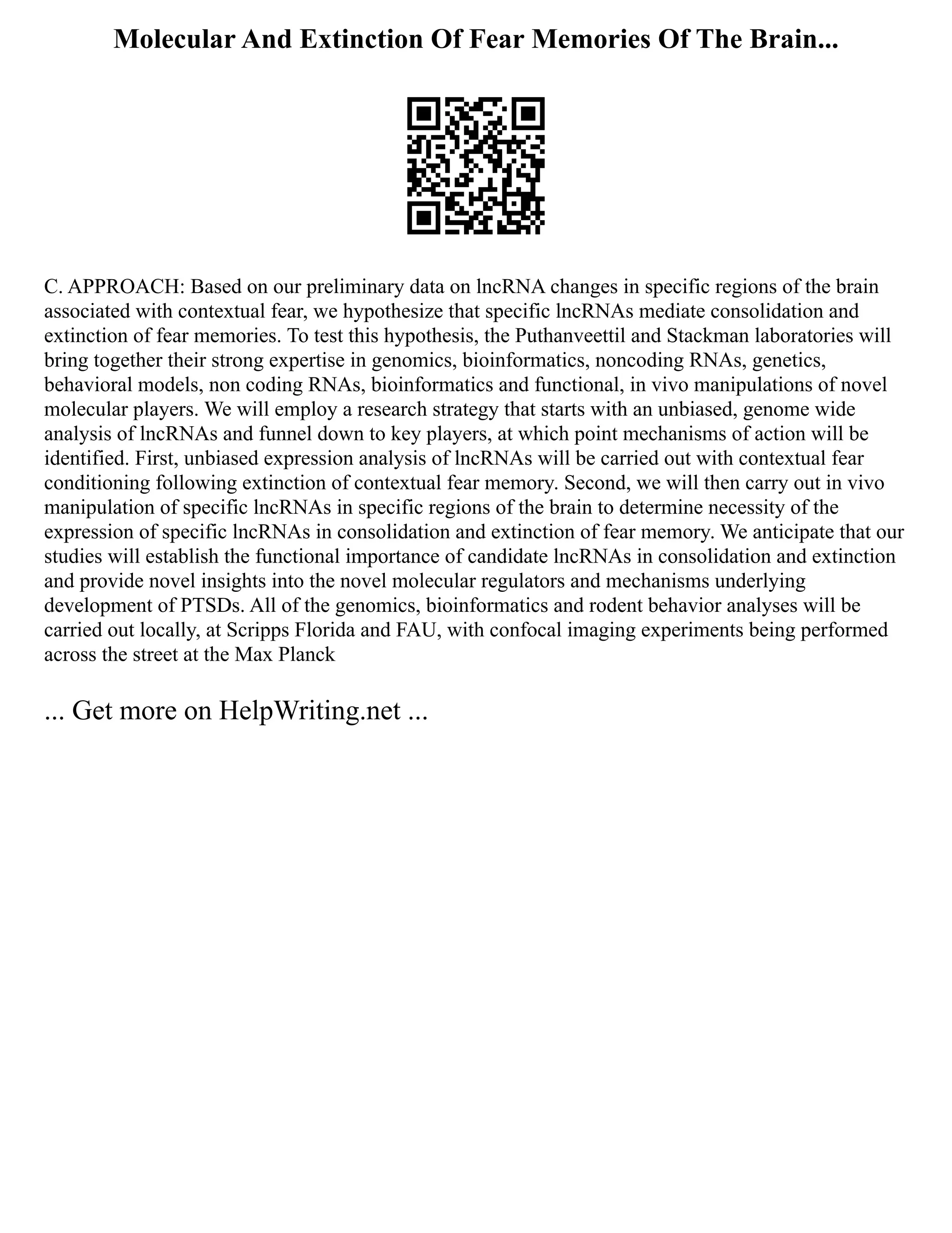 Molecular And Extinction Of Fear Memories Of The Brain...
C. APPROACH: Based on our preliminary data on lncRNA changes in specific regions of the brain
associated with contextual fear, we hypothesize that specific lncRNAs mediate consolidation and
extinction of fear memories. To test this hypothesis, the Puthanveettil and Stackman laboratories will
bring together their strong expertise in genomics, bioinformatics, noncoding RNAs, genetics,
behavioral models, non coding RNAs, bioinformatics and functional, in vivo manipulations of novel
molecular players. We will employ a research strategy that starts with an unbiased, genome wide
analysis of lncRNAs and funnel down to key players, at which point mechanisms of action will be
identified. First, unbiased expression analysis of lncRNAs will be carried out with contextual fear
conditioning following extinction of contextual fear memory. Second, we will then carry out in vivo
manipulation of specific lncRNAs in specific regions of the brain to determine necessity of the
expression of specific lncRNAs in consolidation and extinction of fear memory. We anticipate that our
studies will establish the functional importance of candidate lncRNAs in consolidation and extinction
and provide novel insights into the novel molecular regulators and mechanisms underlying
development of PTSDs. All of the genomics, bioinformatics and rodent behavior analyses will be
carried out locally, at Scripps Florida and FAU, with confocal imaging experiments being performed
across the street at the Max Planck
... Get more on HelpWriting.net ...
 