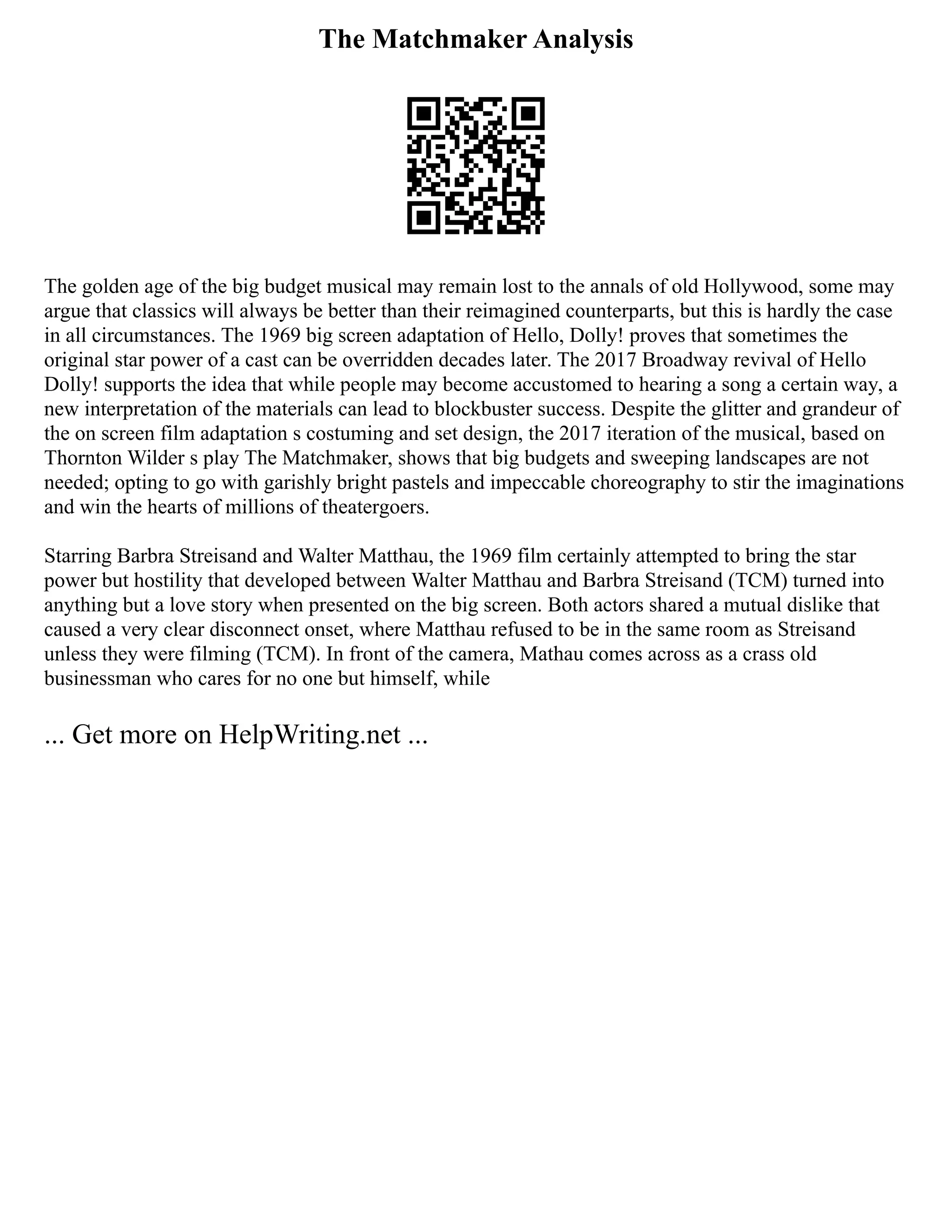 The Matchmaker Analysis
The golden age of the big budget musical may remain lost to the annals of old Hollywood, some may
argue that classics will always be better than their reimagined counterparts, but this is hardly the case
in all circumstances. The 1969 big screen adaptation of Hello, Dolly! proves that sometimes the
original star power of a cast can be overridden decades later. The 2017 Broadway revival of Hello
Dolly! supports the idea that while people may become accustomed to hearing a song a certain way, a
new interpretation of the materials can lead to blockbuster success. Despite the glitter and grandeur of
the on screen film adaptation s costuming and set design, the 2017 iteration of the musical, based on
Thornton Wilder s play The Matchmaker, shows that big budgets and sweeping landscapes are not
needed; opting to go with garishly bright pastels and impeccable choreography to stir the imaginations
and win the hearts of millions of theatergoers.
Starring Barbra Streisand and Walter Matthau, the 1969 film certainly attempted to bring the star
power but hostility that developed between Walter Matthau and Barbra Streisand (TCM) turned into
anything but a love story when presented on the big screen. Both actors shared a mutual dislike that
caused a very clear disconnect onset, where Matthau refused to be in the same room as Streisand
unless they were filming (TCM). In front of the camera, Mathau comes across as a crass old
businessman who cares for no one but himself, while
... Get more on HelpWriting.net ...
 