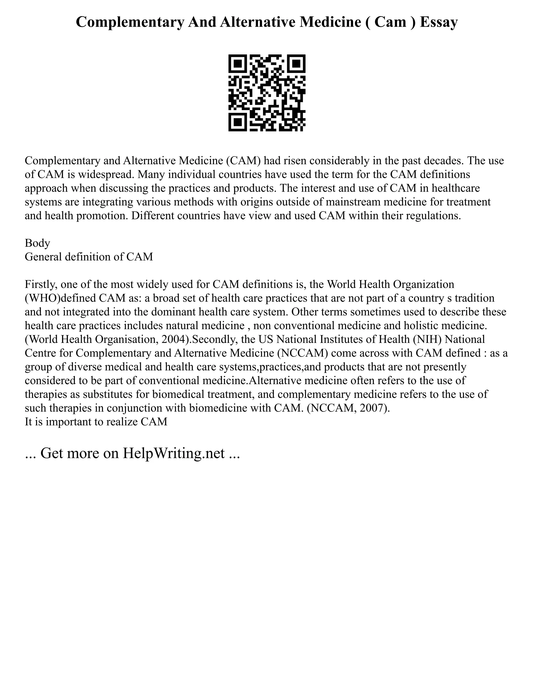 Complementary And Alternative Medicine ( Cam ) Essay
Complementary and Alternative Medicine (CAM) had risen considerably in the past decades. The use
of CAM is widespread. Many individual countries have used the term for the CAM definitions
approach when discussing the practices and products. The interest and use of CAM in healthcare
systems are integrating various methods with origins outside of mainstream medicine for treatment
and health promotion. Different countries have view and used CAM within their regulations.
Body
General definition of CAM
Firstly, one of the most widely used for CAM definitions is, the World Health Organization
(WHO)defined CAM as: a broad set of health care practices that are not part of a country s tradition
and not integrated into the dominant health care system. Other terms sometimes used to describe these
health care practices includes natural medicine , non conventional medicine and holistic medicine.
(World Health Organisation, 2004).Secondly, the US National Institutes of Health (NIH) National
Centre for Complementary and Alternative Medicine (NCCAM) come across with CAM defined : as a
group of diverse medical and health care systems,practices,and products that are not presently
considered to be part of conventional medicine.Alternative medicine often refers to the use of
therapies as substitutes for biomedical treatment, and complementary medicine refers to the use of
such therapies in conjunction with biomedicine with CAM. (NCCAM, 2007).
It is important to realize CAM
... Get more on HelpWriting.net ...
 