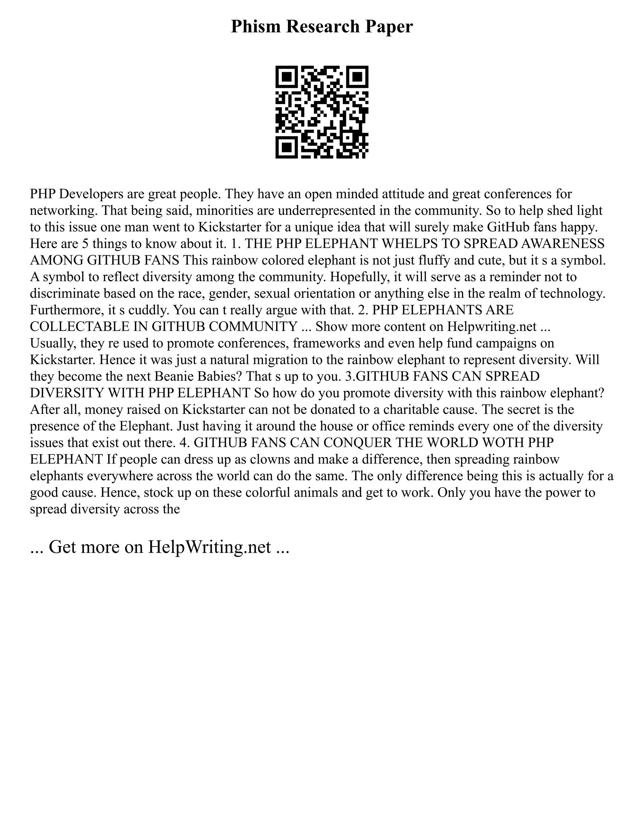 Phism Research Paper
PHP Developers are great people. They have an open minded attitude and great conferences for
networking. That being said, minorities are underrepresented in the community. So to help shed light
to this issue one man went to Kickstarter for a unique idea that will surely make GitHub fans happy.
Here are 5 things to know about it. 1. THE PHP ELEPHANT WHELPS TO SPREAD AWARENESS
AMONG GITHUB FANS This rainbow colored elephant is not just fluffy and cute, but it s a symbol.
A symbol to reflect diversity among the community. Hopefully, it will serve as a reminder not to
discriminate based on the race, gender, sexual orientation or anything else in the realm of technology.
Furthermore, it s cuddly. You can t really argue with that. 2. PHP ELEPHANTS ARE
COLLECTABLE IN GITHUB COMMUNITY ... Show more content on Helpwriting.net ...
Usually, they re used to promote conferences, frameworks and even help fund campaigns on
Kickstarter. Hence it was just a natural migration to the rainbow elephant to represent diversity. Will
they become the next Beanie Babies? That s up to you. 3.GITHUB FANS CAN SPREAD
DIVERSITY WITH PHP ELEPHANT So how do you promote diversity with this rainbow elephant?
After all, money raised on Kickstarter can not be donated to a charitable cause. The secret is the
presence of the Elephant. Just having it around the house or office reminds every one of the diversity
issues that exist out there. 4. GITHUB FANS CAN CONQUER THE WORLD WOTH PHP
ELEPHANT If people can dress up as clowns and make a difference, then spreading rainbow
elephants everywhere across the world can do the same. The only difference being this is actually for a
good cause. Hence, stock up on these colorful animals and get to work. Only you have the power to
spread diversity across the
... Get more on HelpWriting.net ...
 