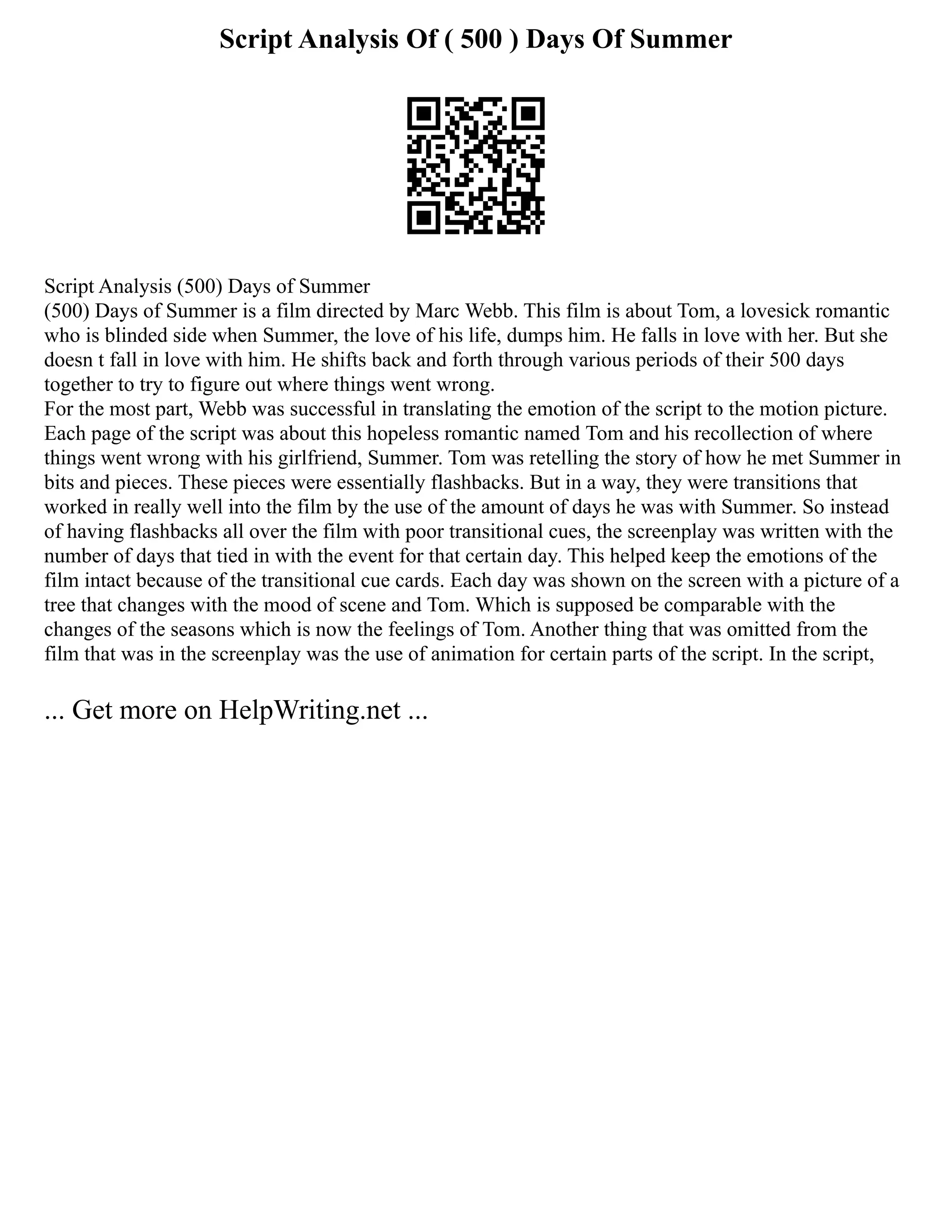 Script Analysis Of ( 500 ) Days Of Summer
Script Analysis (500) Days of Summer
(500) Days of Summer is a film directed by Marc Webb. This film is about Tom, a lovesick romantic
who is blinded side when Summer, the love of his life, dumps him. He falls in love with her. But she
doesn t fall in love with him. He shifts back and forth through various periods of their 500 days
together to try to figure out where things went wrong.
For the most part, Webb was successful in translating the emotion of the script to the motion picture.
Each page of the script was about this hopeless romantic named Tom and his recollection of where
things went wrong with his girlfriend, Summer. Tom was retelling the story of how he met Summer in
bits and pieces. These pieces were essentially flashbacks. But in a way, they were transitions that
worked in really well into the film by the use of the amount of days he was with Summer. So instead
of having flashbacks all over the film with poor transitional cues, the screenplay was written with the
number of days that tied in with the event for that certain day. This helped keep the emotions of the
film intact because of the transitional cue cards. Each day was shown on the screen with a picture of a
tree that changes with the mood of scene and Tom. Which is supposed be comparable with the
changes of the seasons which is now the feelings of Tom. Another thing that was omitted from the
film that was in the screenplay was the use of animation for certain parts of the script. In the script,
... Get more on HelpWriting.net ...
 