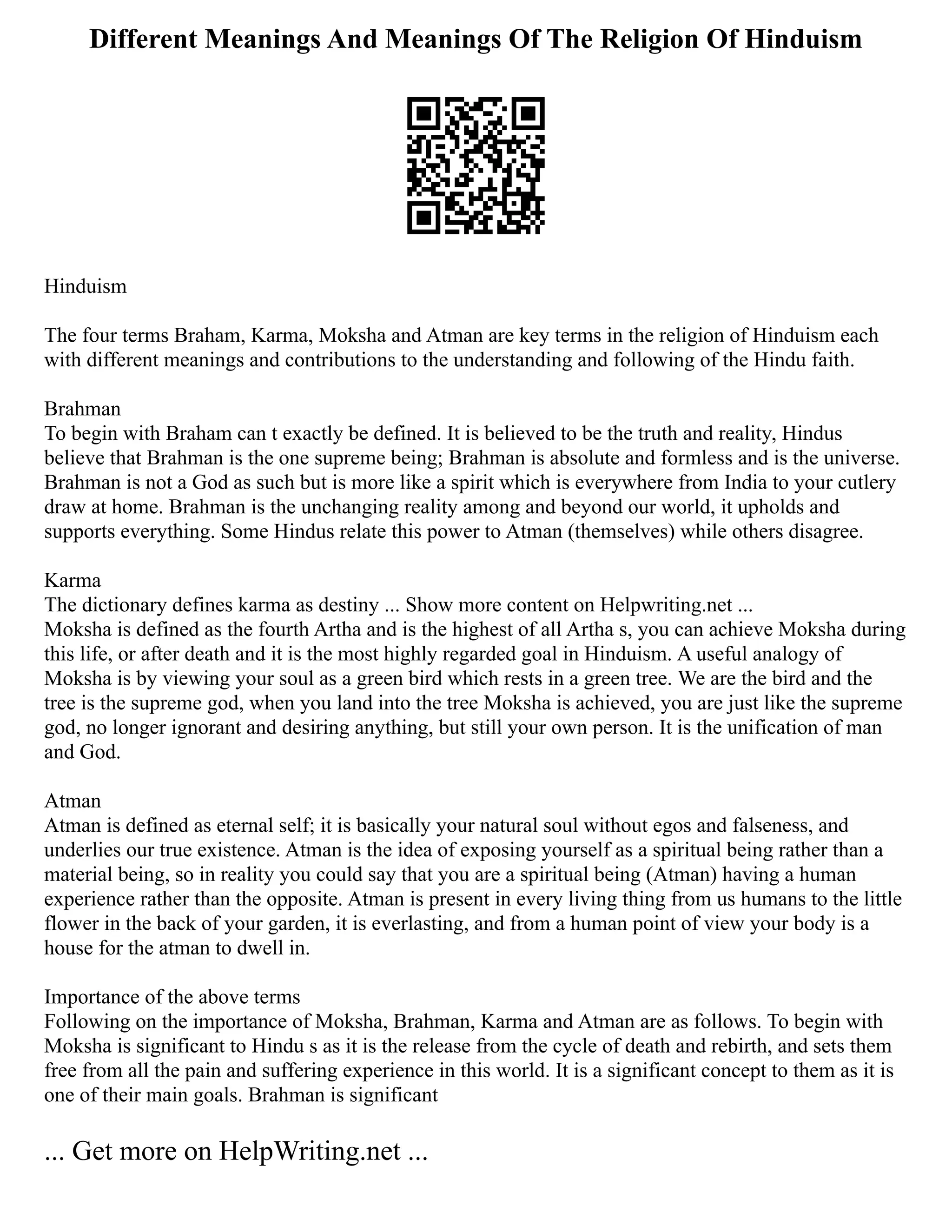 Different Meanings And Meanings Of The Religion Of Hinduism
Hinduism
The four terms Braham, Karma, Moksha and Atman are key terms in the religion of Hinduism each
with different meanings and contributions to the understanding and following of the Hindu faith.
Brahman
To begin with Braham can t exactly be defined. It is believed to be the truth and reality, Hindus
believe that Brahman is the one supreme being; Brahman is absolute and formless and is the universe.
Brahman is not a God as such but is more like a spirit which is everywhere from India to your cutlery
draw at home. Brahman is the unchanging reality among and beyond our world, it upholds and
supports everything. Some Hindus relate this power to Atman (themselves) while others disagree.
Karma
The dictionary defines karma as destiny ... Show more content on Helpwriting.net ...
Moksha is defined as the fourth Artha and is the highest of all Artha s, you can achieve Moksha during
this life, or after death and it is the most highly regarded goal in Hinduism. A useful analogy of
Moksha is by viewing your soul as a green bird which rests in a green tree. We are the bird and the
tree is the supreme god, when you land into the tree Moksha is achieved, you are just like the supreme
god, no longer ignorant and desiring anything, but still your own person. It is the unification of man
and God.
Atman
Atman is defined as eternal self; it is basically your natural soul without egos and falseness, and
underlies our true existence. Atman is the idea of exposing yourself as a spiritual being rather than a
material being, so in reality you could say that you are a spiritual being (Atman) having a human
experience rather than the opposite. Atman is present in every living thing from us humans to the little
flower in the back of your garden, it is everlasting, and from a human point of view your body is a
house for the atman to dwell in.
Importance of the above terms
Following on the importance of Moksha, Brahman, Karma and Atman are as follows. To begin with
Moksha is significant to Hindu s as it is the release from the cycle of death and rebirth, and sets them
free from all the pain and suffering experience in this world. It is a significant concept to them as it is
one of their main goals. Brahman is significant
... Get more on HelpWriting.net ...
 