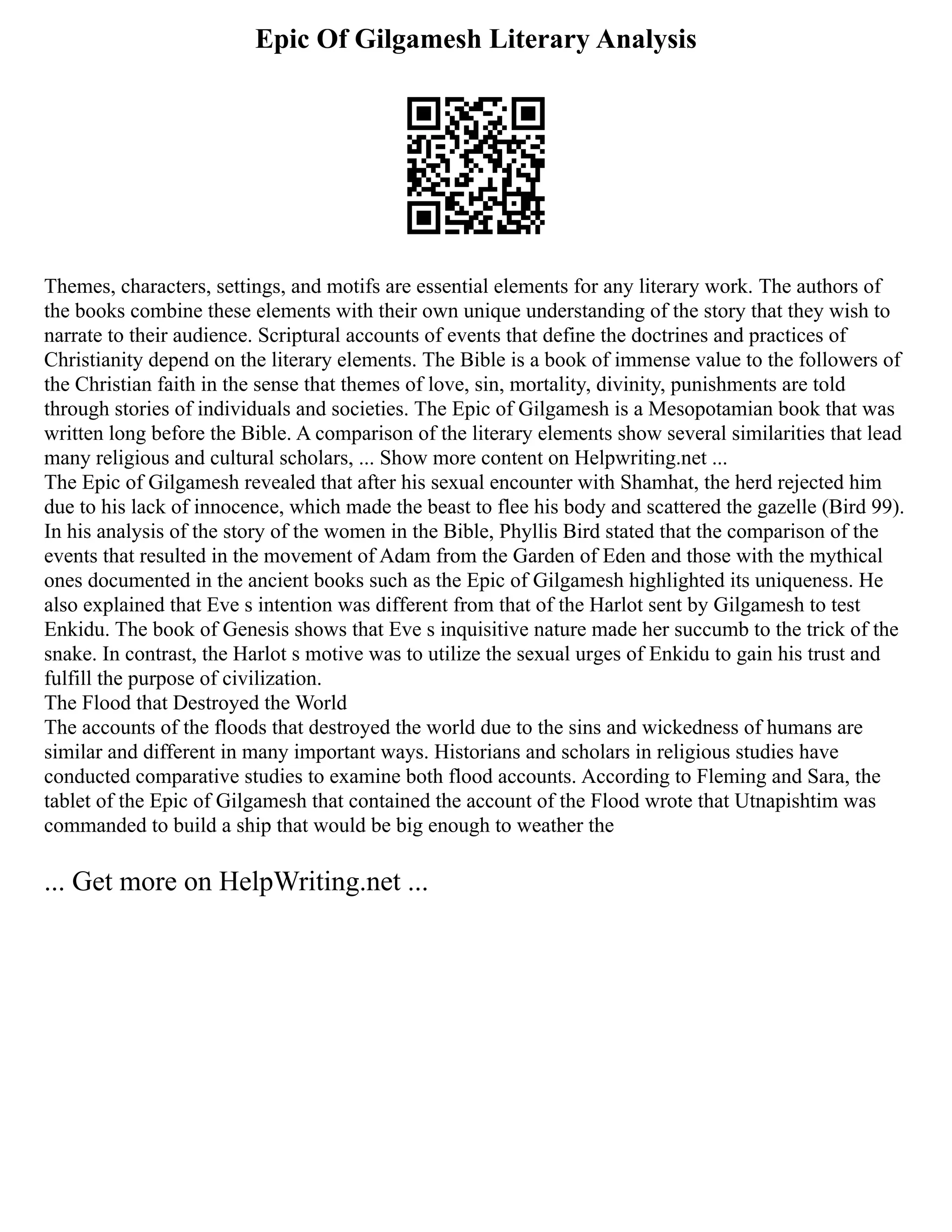 Epic Of Gilgamesh Literary Analysis
Themes, characters, settings, and motifs are essential elements for any literary work. The authors of
the books combine these elements with their own unique understanding of the story that they wish to
narrate to their audience. Scriptural accounts of events that define the doctrines and practices of
Christianity depend on the literary elements. The Bible is a book of immense value to the followers of
the Christian faith in the sense that themes of love, sin, mortality, divinity, punishments are told
through stories of individuals and societies. The Epic of Gilgamesh is a Mesopotamian book that was
written long before the Bible. A comparison of the literary elements show several similarities that lead
many religious and cultural scholars, ... Show more content on Helpwriting.net ...
The Epic of Gilgamesh revealed that after his sexual encounter with Shamhat, the herd rejected him
due to his lack of innocence, which made the beast to flee his body and scattered the gazelle (Bird 99).
In his analysis of the story of the women in the Bible, Phyllis Bird stated that the comparison of the
events that resulted in the movement of Adam from the Garden of Eden and those with the mythical
ones documented in the ancient books such as the Epic of Gilgamesh highlighted its uniqueness. He
also explained that Eve s intention was different from that of the Harlot sent by Gilgamesh to test
Enkidu. The book of Genesis shows that Eve s inquisitive nature made her succumb to the trick of the
snake. In contrast, the Harlot s motive was to utilize the sexual urges of Enkidu to gain his trust and
fulfill the purpose of civilization.
The Flood that Destroyed the World
The accounts of the floods that destroyed the world due to the sins and wickedness of humans are
similar and different in many important ways. Historians and scholars in religious studies have
conducted comparative studies to examine both flood accounts. According to Fleming and Sara, the
tablet of the Epic of Gilgamesh that contained the account of the Flood wrote that Utnapishtim was
commanded to build a ship that would be big enough to weather the
... Get more on HelpWriting.net ...
 