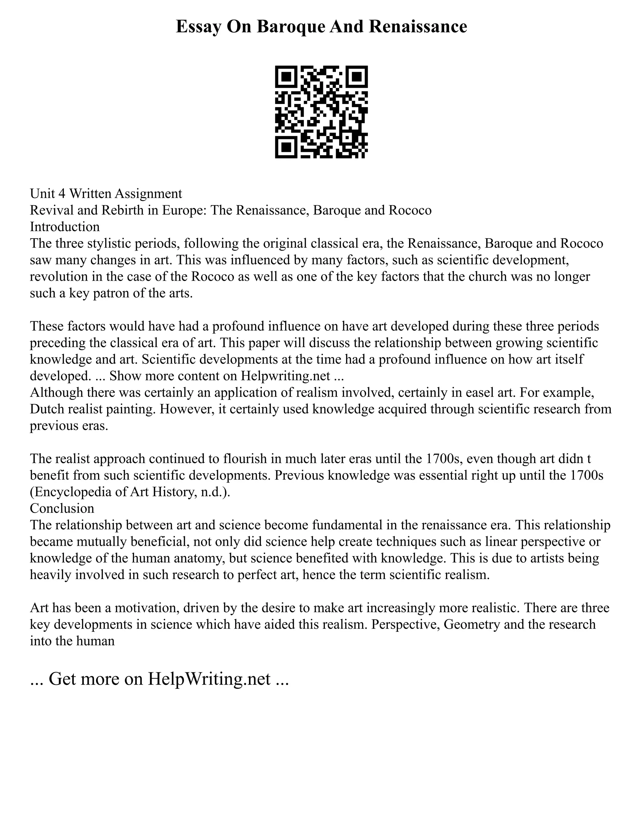 Essay On Baroque And Renaissance
Unit 4 Written Assignment
Revival and Rebirth in Europe: The Renaissance, Baroque and Rococo
Introduction
The three stylistic periods, following the original classical era, the Renaissance, Baroque and Rococo
saw many changes in art. This was influenced by many factors, such as scientific development,
revolution in the case of the Rococo as well as one of the key factors that the church was no longer
such a key patron of the arts.
These factors would have had a profound influence on have art developed during these three periods
preceding the classical era of art. This paper will discuss the relationship between growing scientific
knowledge and art. Scientific developments at the time had a profound influence on how art itself
developed. ... Show more content on Helpwriting.net ...
Although there was certainly an application of realism involved, certainly in easel art. For example,
Dutch realist painting. However, it certainly used knowledge acquired through scientific research from
previous eras.
The realist approach continued to flourish in much later eras until the 1700s, even though art didn t
benefit from such scientific developments. Previous knowledge was essential right up until the 1700s
(Encyclopedia of Art History, n.d.).
Conclusion
The relationship between art and science become fundamental in the renaissance era. This relationship
became mutually beneficial, not only did science help create techniques such as linear perspective or
knowledge of the human anatomy, but science benefited with knowledge. This is due to artists being
heavily involved in such research to perfect art, hence the term scientific realism.
Art has been a motivation, driven by the desire to make art increasingly more realistic. There are three
key developments in science which have aided this realism. Perspective, Geometry and the research
into the human
... Get more on HelpWriting.net ...
 