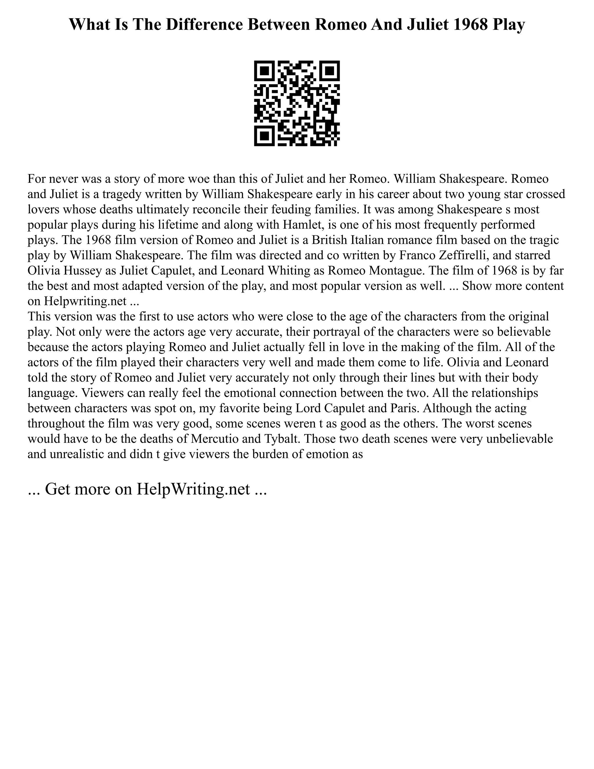What Is The Difference Between Romeo And Juliet 1968 Play
For never was a story of more woe than this of Juliet and her Romeo. William Shakespeare. Romeo
and Juliet is a tragedy written by William Shakespeare early in his career about two young star crossed
lovers whose deaths ultimately reconcile their feuding families. It was among Shakespeare s most
popular plays during his lifetime and along with Hamlet, is one of his most frequently performed
plays. The 1968 film version of Romeo and Juliet is a British Italian romance film based on the tragic
play by William Shakespeare. The film was directed and co written by Franco Zeffirelli, and starred
Olivia Hussey as Juliet Capulet, and Leonard Whiting as Romeo Montague. The film of 1968 is by far
the best and most adapted version of the play, and most popular version as well. ... Show more content
on Helpwriting.net ...
This version was the first to use actors who were close to the age of the characters from the original
play. Not only were the actors age very accurate, their portrayal of the characters were so believable
because the actors playing Romeo and Juliet actually fell in love in the making of the film. All of the
actors of the film played their characters very well and made them come to life. Olivia and Leonard
told the story of Romeo and Juliet very accurately not only through their lines but with their body
language. Viewers can really feel the emotional connection between the two. All the relationships
between characters was spot on, my favorite being Lord Capulet and Paris. Although the acting
throughout the film was very good, some scenes weren t as good as the others. The worst scenes
would have to be the deaths of Mercutio and Tybalt. Those two death scenes were very unbelievable
and unrealistic and didn t give viewers the burden of emotion as
... Get more on HelpWriting.net ...
 